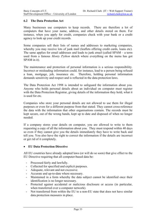 Basic Concepts of I.T.                                Dr. Richard Clark (IT + Web Support Trainer)
Staff Development Office – University of London                             richard.clark@lon.ac.uk

6.2      The Data Protection Act

Many businesses use computers to keep records. There are therefore a lot of
computers that have your name, address, and other details stored on them. For
instance, when you apply for credit, companies check with your bank or a credit
agency to look up your credit records.

Some companies sell their lists of names and addresses to marketing companies,
whereby you may receive lots of junk mail (leaflets offering credit cards, loans etc).
The same applies for email addresses and leads to junk email (called SPAM – a term
used from a famous Monty Python sketch where everything on the menu has got
SPAM in it).

The maintenance and protection of personal information is a serious responsibility.
Incorrect or misleading information could, for instance, lead to a person being refused
a loan, mortgage, job, insurance etc. Therefore, holding personal information
demands sensitivity and respect and is reflected in the data protection laws.

The Data Protection Act 1998 is intended to safeguard the information about you.
Anyone who holds personal details about an individual on computer must register
with the Data Protection Registrar, giving details of the information they hold, what it
is used for etc.

Companies who store your personal details are not allowed to use them for illegal
purposes or even for a different purpose from that stated. They cannot cross-reference
the data with the information that other organisations contain. The records must be
kept secure, out of the wrong hands, kept up to date and disposed of when no longer
needed.

If a company stores your details on computer, you are allowed to write to them
requesting a copy of all the information about you. They must respond within 40 days
so even if they cannot give you the details immediately they have to write back and
tell you. You also have the right to correct the information if the details are incorrect
or get rid of it completely.

•       EU Data Protection Directive

All EU countries have already adopted laws (or will do so soon) that give effect to the
EU Directive requiring that all computer-based data be:
    -    Processed fairly and lawfully.
    -    Collected for specified and explicit purposes.
    -    Adequate, relevant and not excessive.
    -    Accurate and up-to-date where necessary.
    -    Maintained in a form whereby the data subject cannot be identified once their
         identification is no longer necessary.
    -    Protected against accidental or malicious disclosure or access (in particular,
         when transferred over a computer network).
    -    Not transferred from within the EU to a non-EU state that does not have similar
         data protection measures in place.



                                            Page 33
 