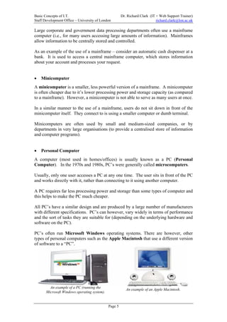 Basic Concepts of I.T.                                 Dr. Richard Clark (IT + Web Support Trainer)
Staff Development Office – University of London                              richard.clark@lon.ac.uk

Large corporate and government data processing departments often use a mainframe
computer (i.e., for many users accessing large amounts of information). Mainframes
allow information to be centrally stored and controlled.

As an example of the use of a mainframe – consider an automatic cash dispenser at a
bank. It is used to access a central mainframe computer, which stores information
about your account and processes your request.


•   Minicomputer
A minicomputer is a smaller, less powerful version of a mainframe. A minicomputer
is often cheaper due to it’s lower processing power and storage capacity (as compared
to a mainframe). However, a minicomputer is not able to serve as many users at once.

In a similar manner to the use of a mainframe, users do not sit down in front of the
minicomputer itself. They connect to is using a smaller computer or dumb terminal.

Minicomputers are often used by small and medium-sized companies, or by
departments in very large organisations (to provide a centralised store of information
and computer programs).


•   Personal Computer
A computer (most used in homes/offices) is usually known as a PC (Personal
Computer). In the 1970s and 1980s, PC’s were generally called microcomputers.

Usually, only one user accesses a PC at any one time. The user sits in front of the PC
and works directly with it, rather than connecting to it using another computer.

A PC requires far less processing power and storage than some types of computer and
this helps to make the PC much cheaper.

All PC’s have a similar design and are produced by a large number of manufacturers
with different specifications. PC’s can however, vary widely in terms of performance
and the sort of tasks they are suitable for (depending on the underlying hardware and
software on the PC).

PC’s often run Microsoft Windows operating systems. There are however, other
types of personal computers such as the Apple Macintosh that use a different version
of software to a “PC”.




         An example of a PC (running the
                                                          An example of an Apple Macintosh.
       Microsoft Windows operating system).


                                              Page 5
 