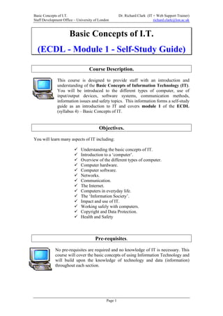 Basic Concepts of I.T.                                Dr. Richard Clark (IT + Web Support Trainer)
Staff Development Office – University of London                             richard.clark@lon.ac.uk



                      Basic Concepts of I.T.
  (ECDL - Module 1 - Self-Study Guide)

                                  Course Description.

              This course is designed to provide staff with an introduction and
              understanding of the Basic Concepts of Information Technology (IT).
              You will be introduced to the different types of computer, use of
              input/output devices, software systems, communication methods,
              information issues and safety topics. This information forms a self-study
              guide as an introduction to IT and covers module 1 of the ECDL
              (syllabus 4) – Basic Concepts of IT.


                                        Objectives.

You will learn many aspects of IT including:

                             Understanding the basic concepts of IT.
                             Introduction to a ‘computer’.
                             Overview of the different types of computer.
                             Computer hardware.
                             Computer software.
                             Networks.
                             Communication.
                             The Internet.
                             Computers in everyday life.
                             The ‘Information Society’.
                             Impact and use of IT.
                             Working safely with computers.
                             Copyright and Data Protection.
                             Health and Safety



                                      Pre-requisites.

             No pre-requisites are required and no knowledge of IT is necessary. This
             course will cover the basic concepts of using Information Technology and
             will build upon the knowledge of technology and data (information)
             throughout each section.




                                             Page 1
 