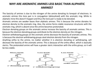 WHY ARE AROMATIC AMINES LESS BASIC THAN ALIPHATIC
AMINES?
The basicity of amines is due to the nitrogen of the amine donating its lonepair of electrons. In
aromatic amines this lone pair is in conjugation (delocalized) with the aromatic ring. While in
aliphatic mine this doesn’t happen and thus the lone pair is ready to be donated.
Aromatic amines are weaker bases than aliphatic amines. This is because the amine donates its
electron density to the aromatic ring. Also, the amine forms stable resonance structures with the
aromatic ring, which is absent once the amine becomes protonated.
Electron donating groups on the aromatic amine increase the basicity of aromatic amines. This is
because the electron donating groups contribute to the electron density on the nitrogen.
Electron withdrawing groups on the aromatic amine decrease the basicity of aromatic amines. This
is because the electron withdrawing groups steal electron density from the nitrogen.
Anything ortho to the amine, no matter whether it is electron donating or withdrawing, will
decrease the basicity of the aromatic amine. This is because of the ortho effect, which is basically
sterics. The protonated amine will have a greater steric interaction with the ortho group, so it will
be less stable.
 