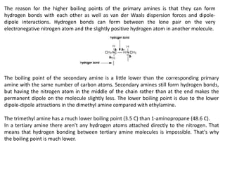 The reason for the higher boiling points of the primary amines is that they can form
hydrogen bonds with each other as well as van der Waals dispersion forces and dipole-
dipole interactions. Hydrogen bonds can form between the lone pair on the very
electronegative nitrogen atom and the slightly positive hydrogen atom in another molecule.
The boiling point of the secondary amine is a little lower than the corresponding primary
amine with the same number of carbon atoms. Secondary amines still form hydrogen bonds,
but having the nitrogen atom in the middle of the chain rather than at the end makes the
permanent dipole on the molecule slightly less. The lower boiling point is due to the lower
dipole-dipole attractions in the dimethyl amine compared with ethylamine.
The trimethyl amine has a much lower boiling point (3.5 C) than 1-aminopropane (48.6 C).
In a tertiary amine there aren't any hydrogen atoms attached directly to the nitrogen. That
means that hydrogen bonding between tertiary amine molecules is impossible. That's why
the boiling point is much lower.
 