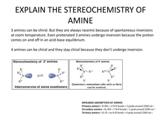 EXPLAIN THE STEREOCHEMISTRY OF
AMINE
3 amines can be chiral. But they are always racemic because of spontaneous inversions
at room temperature. Even protonated 3 amines undergo inversion because the proton
comes on and off in an acid-base equilibrium.
4 amines can be chiral and they stay chiral because they don't undergo inversion.
 