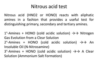 Nitrous acid test
Nitrous acid (HNO2 or HONO) reacts with aliphatic
amines in a fashion that provides a useful test for
distinguishing primary, secondary and tertiary amines.
1°-Amines + HONO (cold acidic solution) →→ Nitrogen
Gas Evolution from a Clear Solution
2°-Amines + HONO (cold acidic solution) →→ An
Insoluble Oil (N-Nitrosamine)
3°-Amines + HONO (cold acidic solution) →→ A Clear
Solution (Ammonium Salt Formation)
 