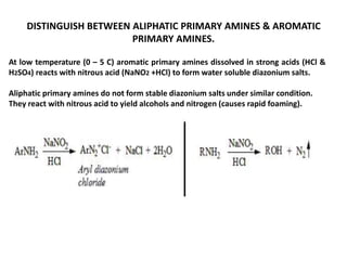 DISTINGUISH BETWEEN ALIPHATIC PRIMARY AMINES & AROMATIC
PRIMARY AMINES.
At low temperature (0 – 5 C) aromatic primary amines dissolved in strong acids (HCl &
H2SO4) reacts with nitrous acid (NaNO2 +HCl) to form water soluble diazonium salts.
Aliphatic primary amines do not form stable diazonium salts under similar condition.
They react with nitrous acid to yield alcohols and nitrogen (causes rapid foaming).
 