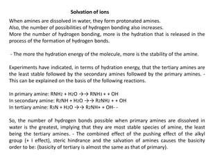 Solvation of ions
When amines are dissolved in water, they form protonated amines.
Also, the number of possibilities of hydrogen bonding also increases.
More the number of hydrogen bonding, more is the hydration that is released in the
process of the formation of hydrogen bonds.
- The more the hydration energy of the molecule, more is the stability of the amine.
Experiments have indicated, in terms of hydration energy, that the tertiary amines are
the least stable followed by the secondary amines followed by the primary amines. -
This can be explained on the basis of the following reactions.
In primary amine: RNH2 + H2O →→ RNH3 + + OH
In secondary amine: R2NH + H2O →→ R2NH2 + + OH
In tertiary amine: R3N + H2O →→ R2NH+ + OH- -
So, the number of hydrogen bonds possible when primary amines are dissolved in
water is the greatest, implying that they are most stable species of amine, the least
being the tertiary amines. - The combined effect of the pushing effect of the alkyl
group (+ I effect), steric hindrance and the salvation of amines causes the basicity
order to be: (basicity of tertiary is almost the same as that of primary).
 