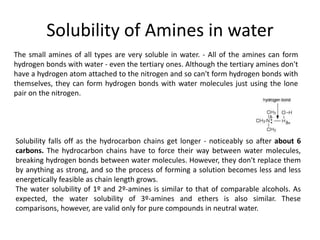 Solubility of Amines in water
The small amines of all types are very soluble in water. - All of the amines can form
hydrogen bonds with water - even the tertiary ones. Although the tertiary amines don't
have a hydrogen atom attached to the nitrogen and so can't form hydrogen bonds with
themselves, they can form hydrogen bonds with water molecules just using the lone
pair on the nitrogen.
Solubility falls off as the hydrocarbon chains get longer - noticeably so after about 6
carbons. The hydrocarbon chains have to force their way between water molecules,
breaking hydrogen bonds between water molecules. However, they don't replace them
by anything as strong, and so the process of forming a solution becomes less and less
energetically feasible as chain length grows.
The water solubility of 1º and 2º-amines is similar to that of comparable alcohols. As
expected, the water solubility of 3º-amines and ethers is also similar. These
comparisons, however, are valid only for pure compounds in neutral water.
 