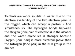 BETWEEN ALCOHOLS & AMINES, WHICH ONE IS MORE
SOLUBLE & WHY?
Alcohols are more soluble in water due to the
electron availability of the two electron pairs in
the oxygen which can accept a proton. - And
simultaneously, The hydrogen bonds between
the Oxygen (lone pair of electrons) in the alcohol
and the water molecules is stronger because
Oxygen (lone pair) is more electronegative than
the Nitrogen (lone pair) in the NH2 group in the
amines
 