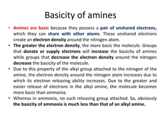 Basicity of amines
• Amines are basic because they possess a pair of unshared electrons,
which they can share with other atoms. These unshared electrons
create an electron density around the nitrogen atom.
• The greater the electron density, the more basic the molecule. Groups
that donate or supply electrons will increase the basicity of amines
while groups that decrease the electron density around the nitrogen
decrease the basicity of the molecule.
• Due to this property of the alkyl group attached to the nitrogen of the
amine, the electron density around the nitrogen atom increases due to
which its electron releasing ability increases. Due to the greater and
easier release of electrons in the alkyl amine, the molecule becomes
more basic than ammonia.
• Whereas in ammonia, no such releasing group attached. So, obviously
the basicity of ammonia is much less than that of an alkyl amine.
 