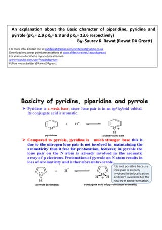 An explanation about the Basic character of piperidine, pyridine and pyrrole (pKb= 2.9 pKb= 8.8 and pKb= 13.6 respectively) 
By- Saurav K. Rawat (Rawat DA Greatt) 
For more info. Contact me at rwtdgreat@gmail.com/rwtdgreat@yahoo.co.uk 
Download my power point presentations at www.slideshare.net/rawatdagreatt 
For videos subscribe to my youtube channel- 
www.youtube.com/user/rawatdagreatt 
Follow me on twitter @RawatDAgreatt 
Catch me on Facebook/ google+/linkedIn 
 