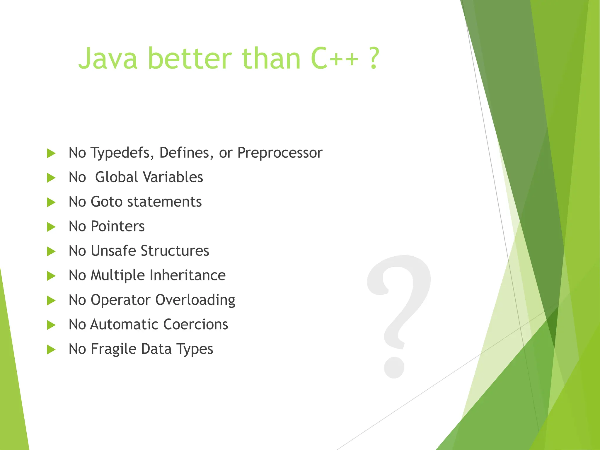 Java better than C++ ?
 No Typedefs, Defines, or Preprocessor
 No Global Variables
 No Goto statements
 No Pointers
 No Unsafe Structures
 No Multiple Inheritance
 No Operator Overloading
 No Automatic Coercions
 No Fragile Data Types
 