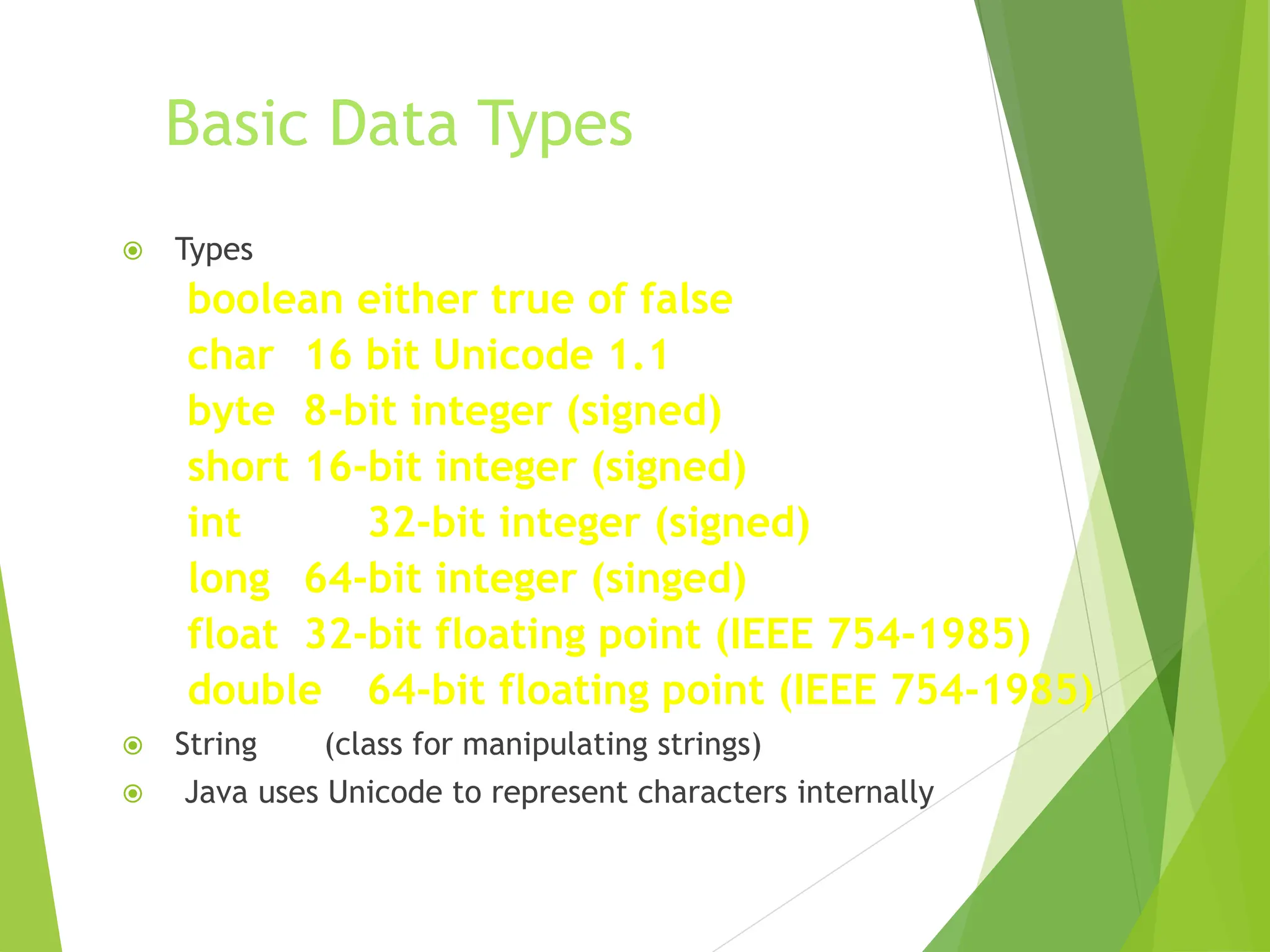 Basic Data Types
 Types
boolean either true of false
char 16 bit Unicode 1.1
byte 8-bit integer (signed)
short 16-bit integer (signed)
int 32-bit integer (signed)
long 64-bit integer (singed)
float 32-bit floating point (IEEE 754-1985)
double 64-bit floating point (IEEE 754-1985)
 String (class for manipulating strings)
 Java uses Unicode to represent characters internally
 