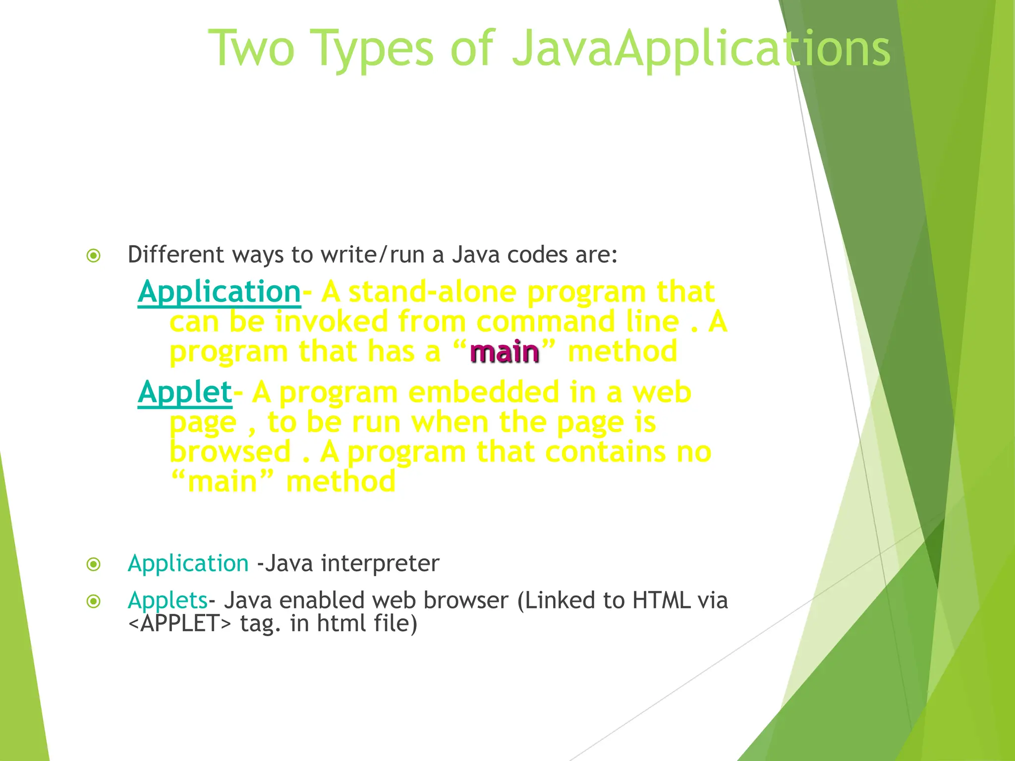 Two Types of JavaApplications
 Different ways to write/run a Java codes are:
Application- A stand-alone program that
can be invoked from command line . A
program that has a “main” method
Applet- A program embedded in a web
page , to be run when the page is
browsed . A program that contains no
“main” method
 Application -Java interpreter
 Applets- Java enabled web browser (Linked to HTML via
<APPLET> tag. in html file)
 
