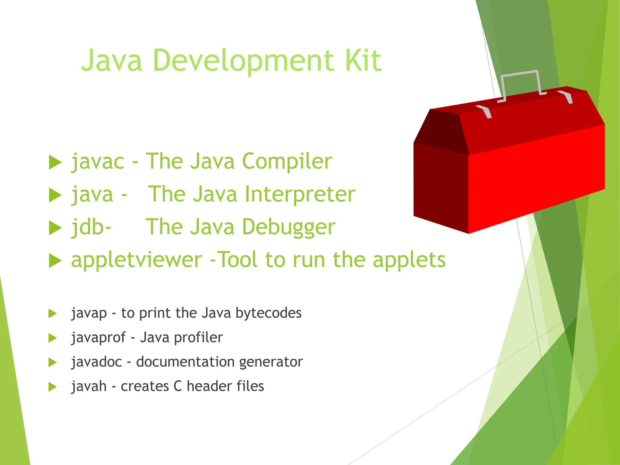 Java Development Kit
 javac - The Java Compiler
 java - The Java Interpreter
 jdb- The Java Debugger
 appletviewer -Tool to run the applets
 javap - to print the Java bytecodes
 javaprof - Java profiler
 javadoc - documentation generator
 javah - creates C header files
 