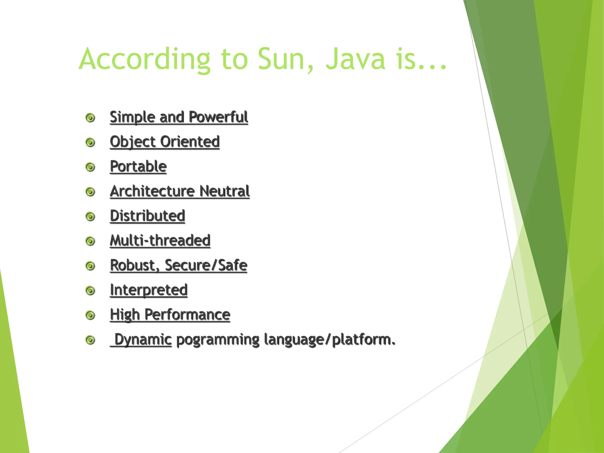 According to Sun, Java is...
 Simple and Powerful
 Object Oriented
 Portable
 Architecture Neutral
 Distributed
 Multi-threaded
 Robust, Secure/Safe
 Interpreted
 High Performance
 Dynamic pogramming language/platform.
 