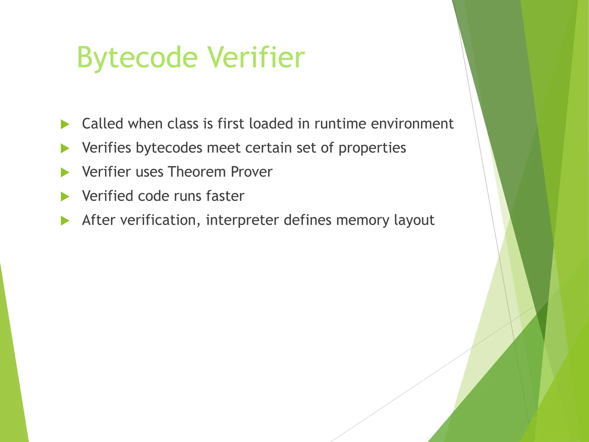 Bytecode Verifier
 Called when class is first loaded in runtime environment
 Verifies bytecodes meet certain set of properties
 Verifier uses Theorem Prover
 Verified code runs faster
 After verification, interpreter defines memory layout
 