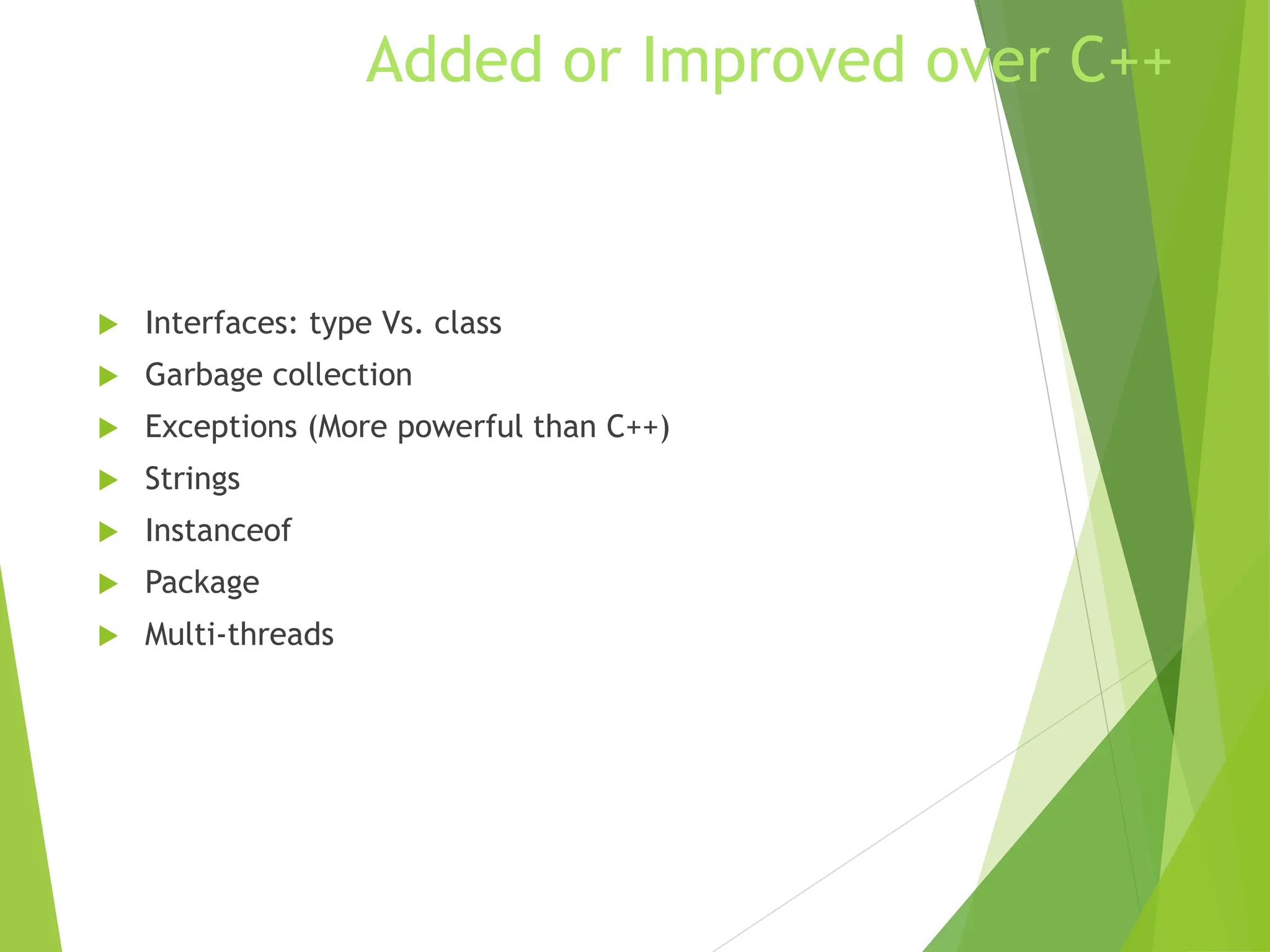 Added or Improved over C++
 Interfaces: type Vs. class
 Garbage collection
 Exceptions (More powerful than C++)
 Strings
 Instanceof
 Package
 Multi-threads
 