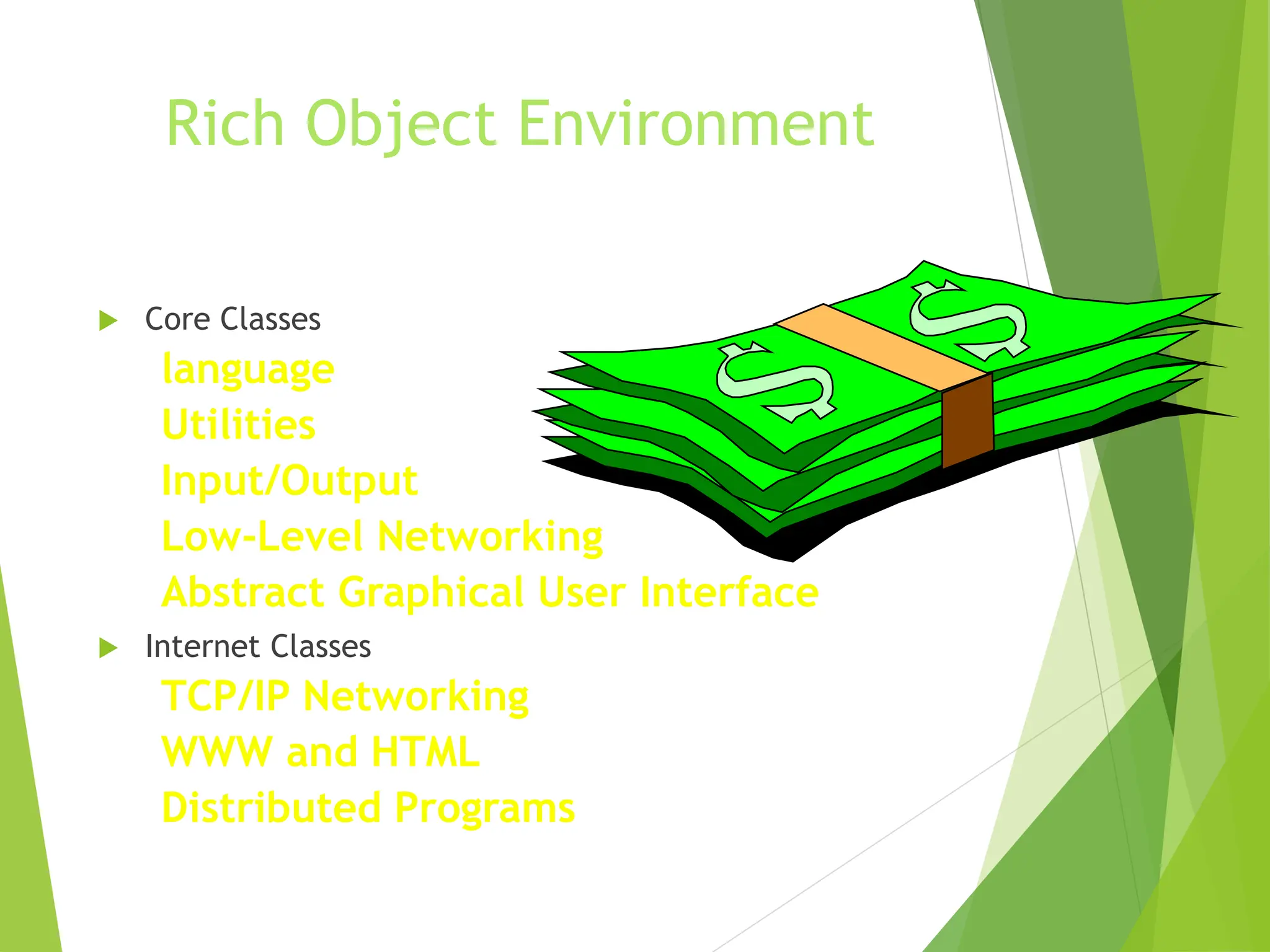 Rich Object Environment
 Core Classes
language
Utilities
Input/Output
Low-Level Networking
Abstract Graphical User Interface
 Internet Classes
TCP/IP Networking
WWW and HTML
Distributed Programs
 