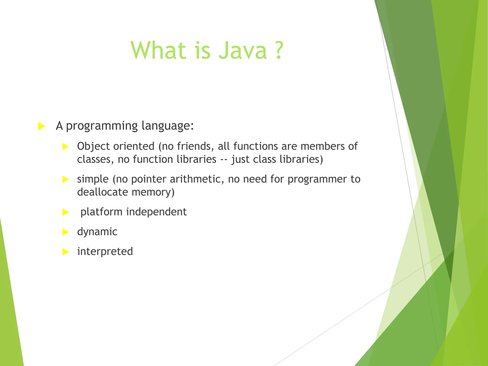 What is Java ?
 A programming language:
 Object oriented (no friends, all functions are members of
classes, no function libraries -- just class libraries)
 simple (no pointer arithmetic, no need for programmer to
deallocate memory)
 platform independent
 dynamic
 interpreted
 