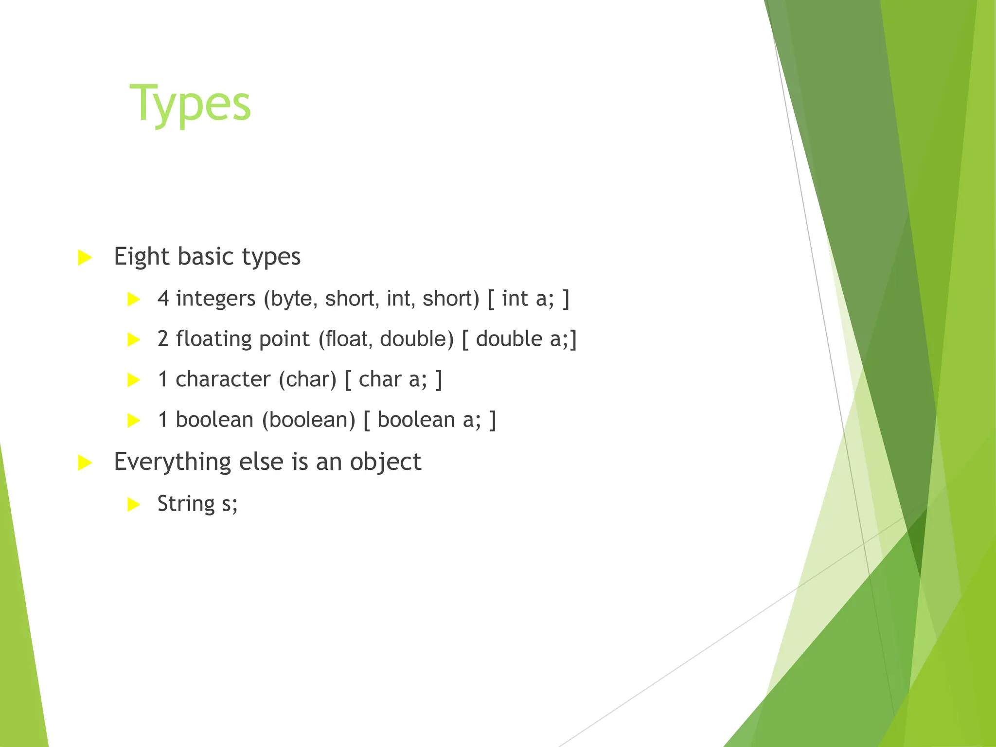 Types
 Eight basic types
 4 integers (byte, short, int, short) [ int a; ]
 2 floating point (float, double) [ double a;]
 1 character (char) [ char a; ]
 1 boolean (boolean) [ boolean a; ]
 Everything else is an object
 String s;
 