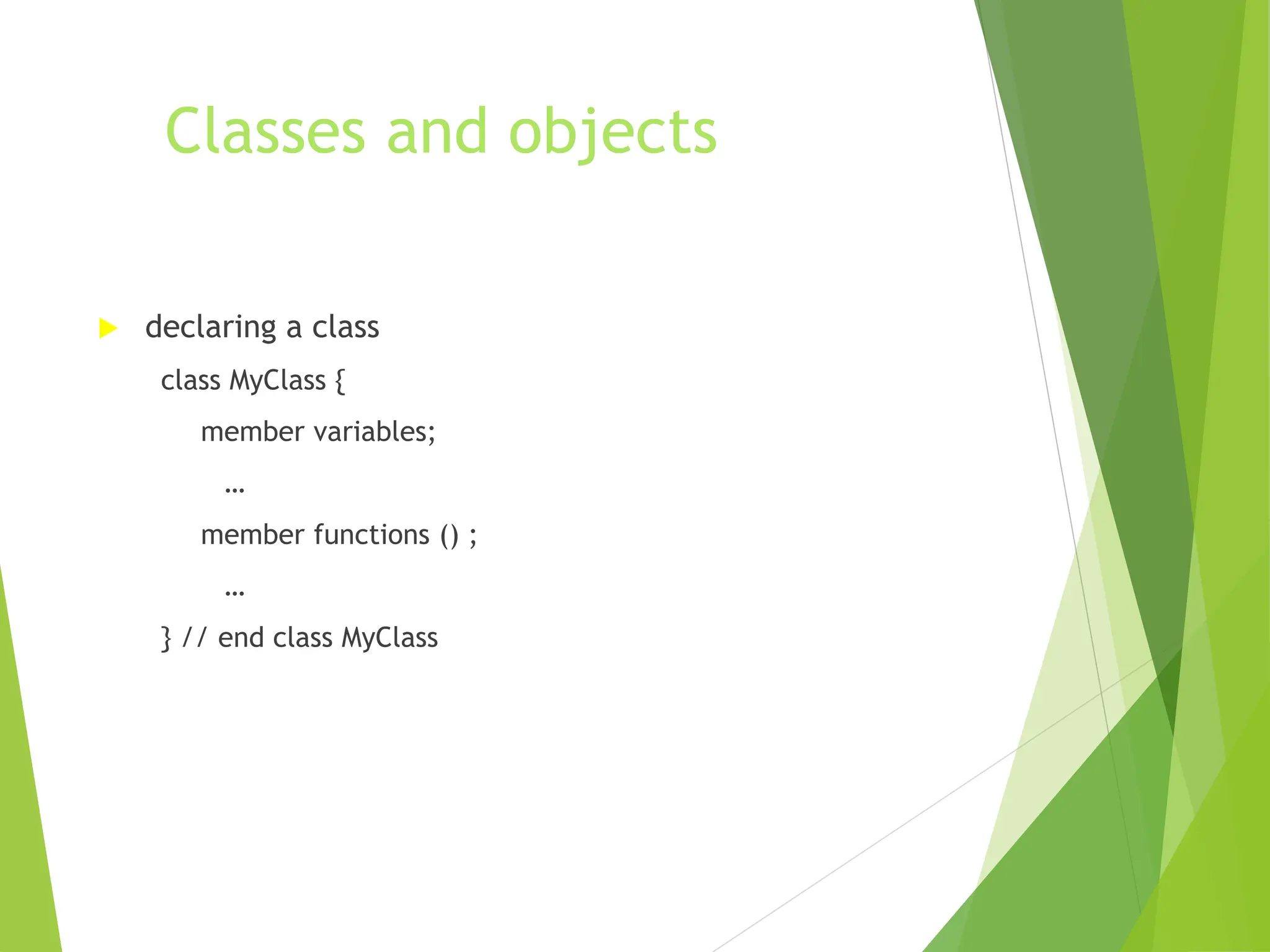 Classes and objects
 declaring a class
class MyClass {
member variables;
…
member functions () ;
…
} // end class MyClass
 