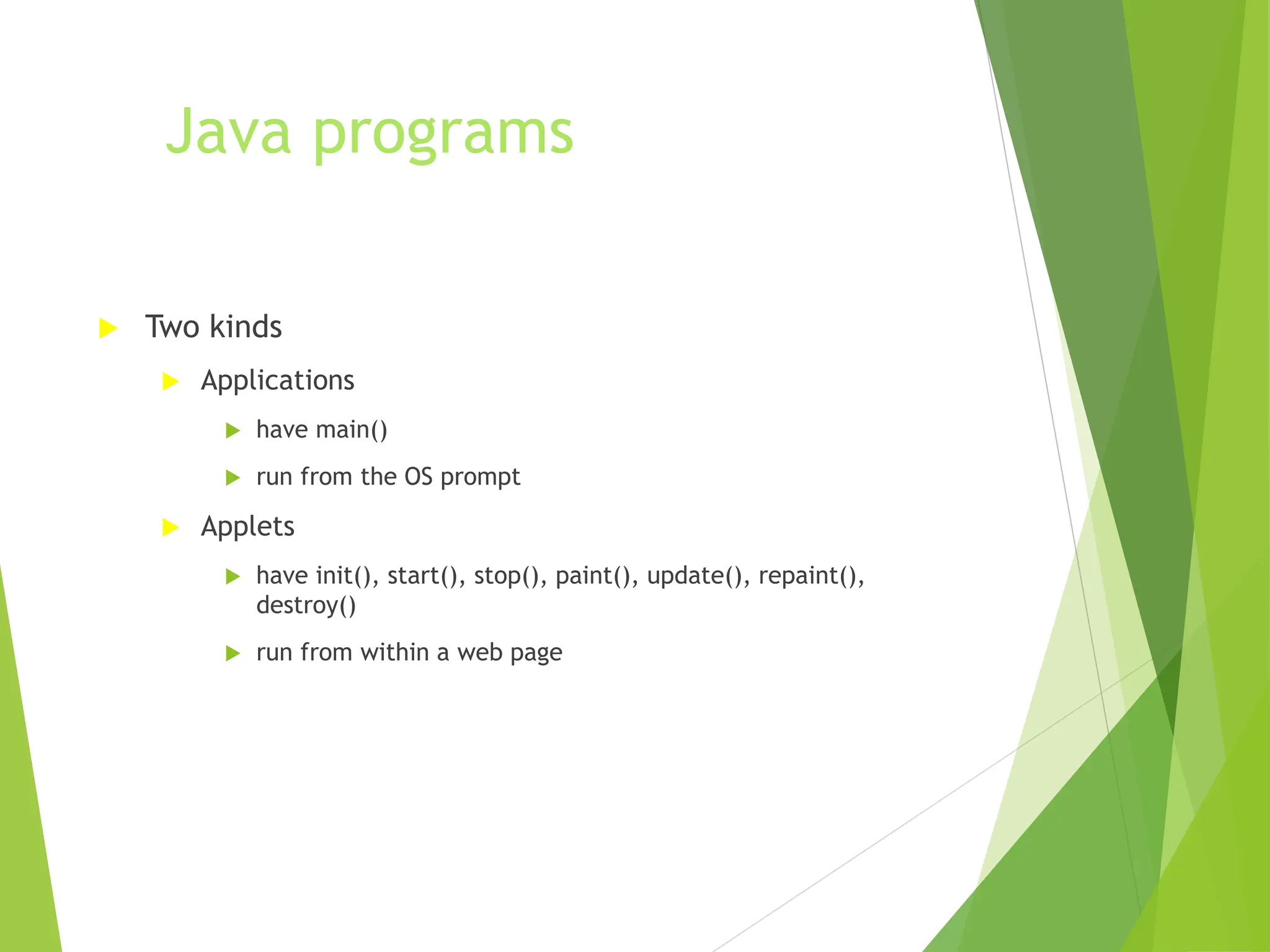 Java programs
 Two kinds
 Applications
 have main()
 run from the OS prompt
 Applets
 have init(), start(), stop(), paint(), update(), repaint(),
destroy()
 run from within a web page
 