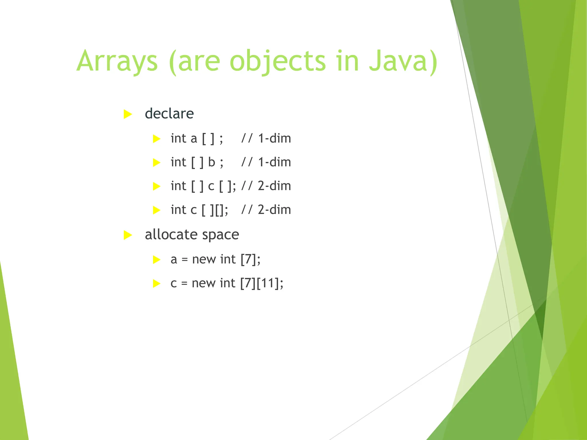 Arrays (are objects in Java)
 declare
 int a [ ] ; // 1-dim
 int [ ] b ; // 1-dim
 int [ ] c [ ]; // 2-dim
 int c [ ][]; // 2-dim
 allocate space
 a = new int [7];
 c = new int [7][11];
 