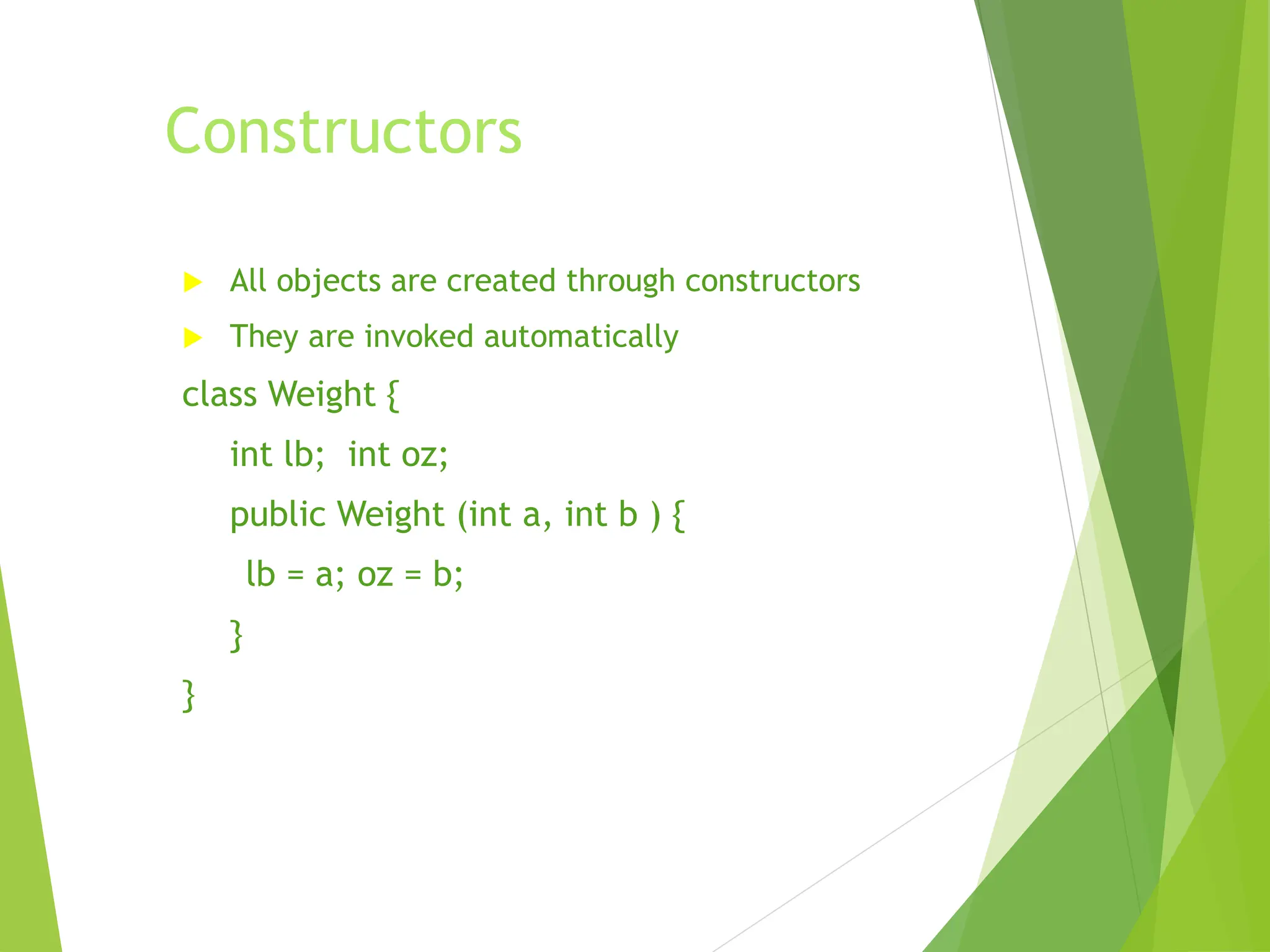 Constructors
 All objects are created through constructors
 They are invoked automatically
class Weight {
int lb; int oz;
public Weight (int a, int b ) {
lb = a; oz = b;
}
}
 