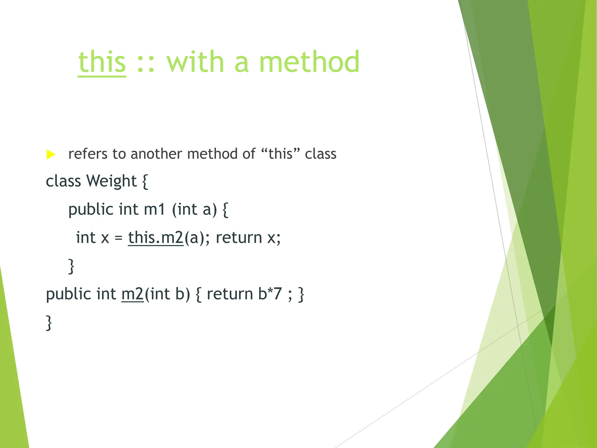 this :: with a method
 refers to another method of “this” class
class Weight {
public int m1 (int a) {
int x = this.m2(a); return x;
}
public int m2(int b) { return b*7 ; }
}
 
