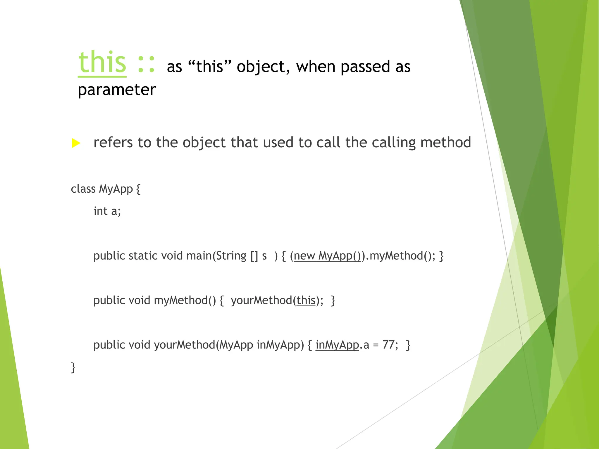 this :: as “this” object, when passed as
parameter
 refers to the object that used to call the calling method
class MyApp {
int a;
public static void main(String [] s ) { (new MyApp()).myMethod(); }
public void myMethod() { yourMethod(this); }
public void yourMethod(MyApp inMyApp) { inMyApp.a = 77; }
}
 