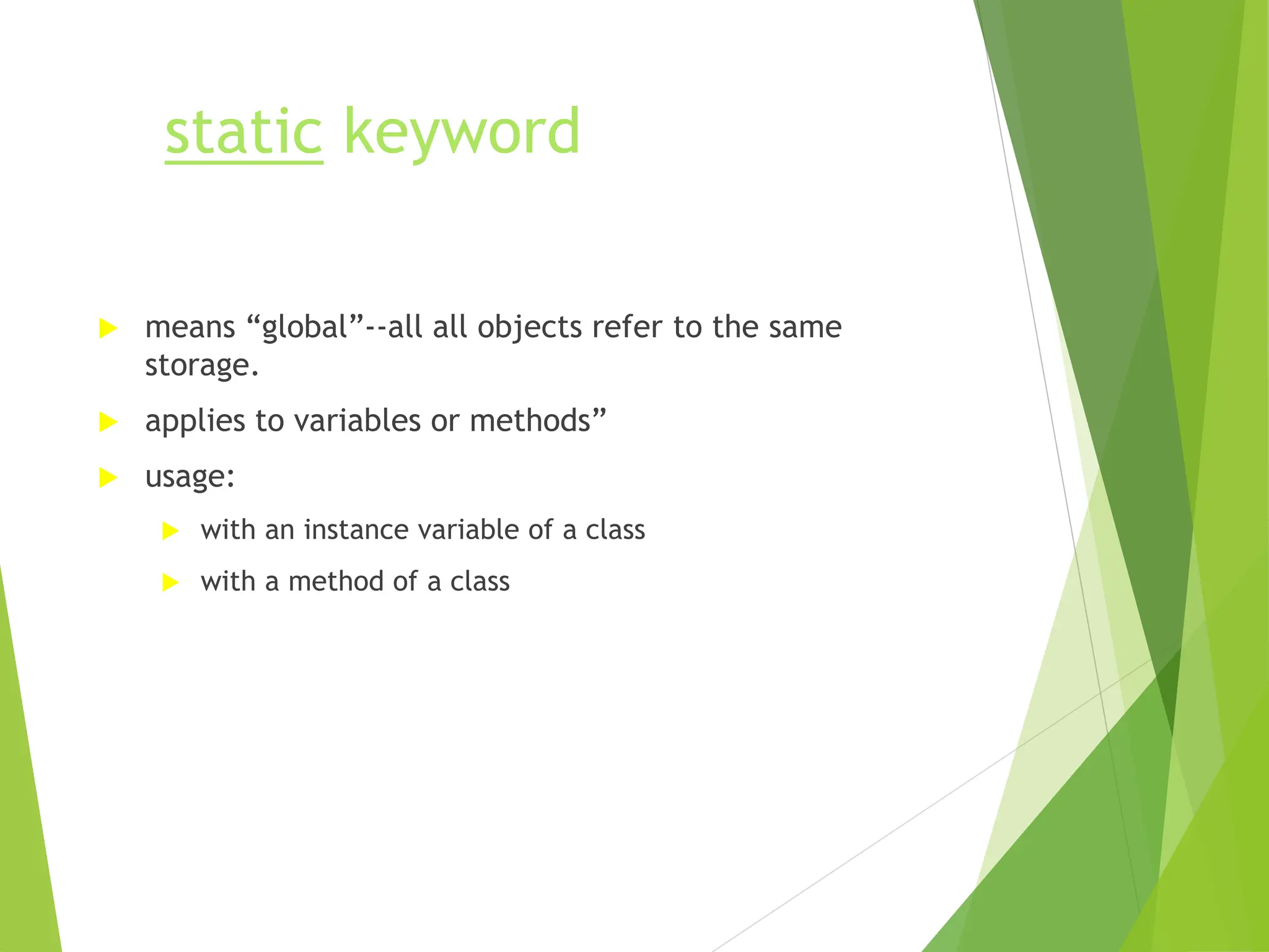 static keyword
 means “global”--all all objects refer to the same
storage.
 applies to variables or methods”
 usage:
 with an instance variable of a class
 with a method of a class
 