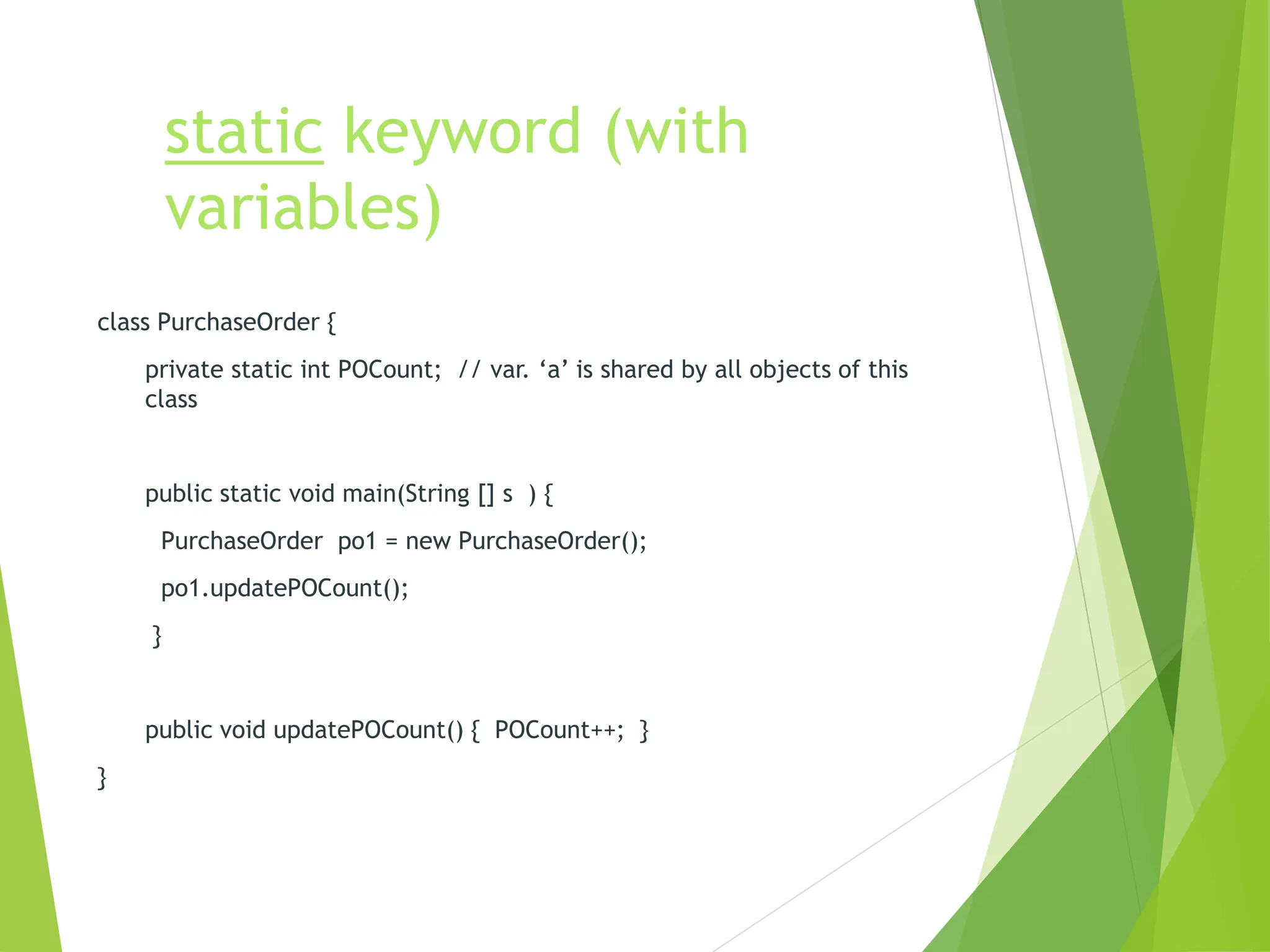 static keyword (with
variables)
class PurchaseOrder {
private static int POCount; // var. ‘a’ is shared by all objects of this
class
public static void main(String [] s ) {
PurchaseOrder po1 = new PurchaseOrder();
po1.updatePOCount();
}
public void updatePOCount() { POCount++; }
}
 