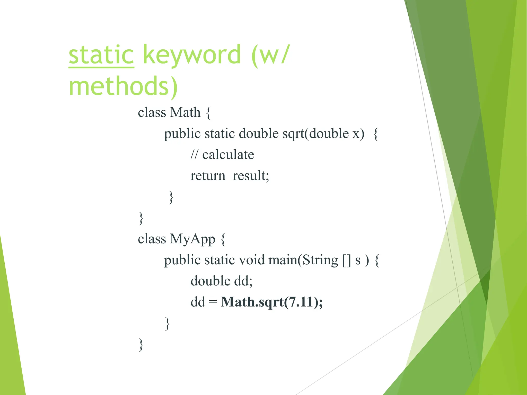 static keyword (w/
methods)
class Math {
public static double sqrt(double x) {
// calculate
return result;
}
}
class MyApp {
public static void main(String [] s ) {
double dd;
dd = Math.sqrt(7.11);
}
}
 