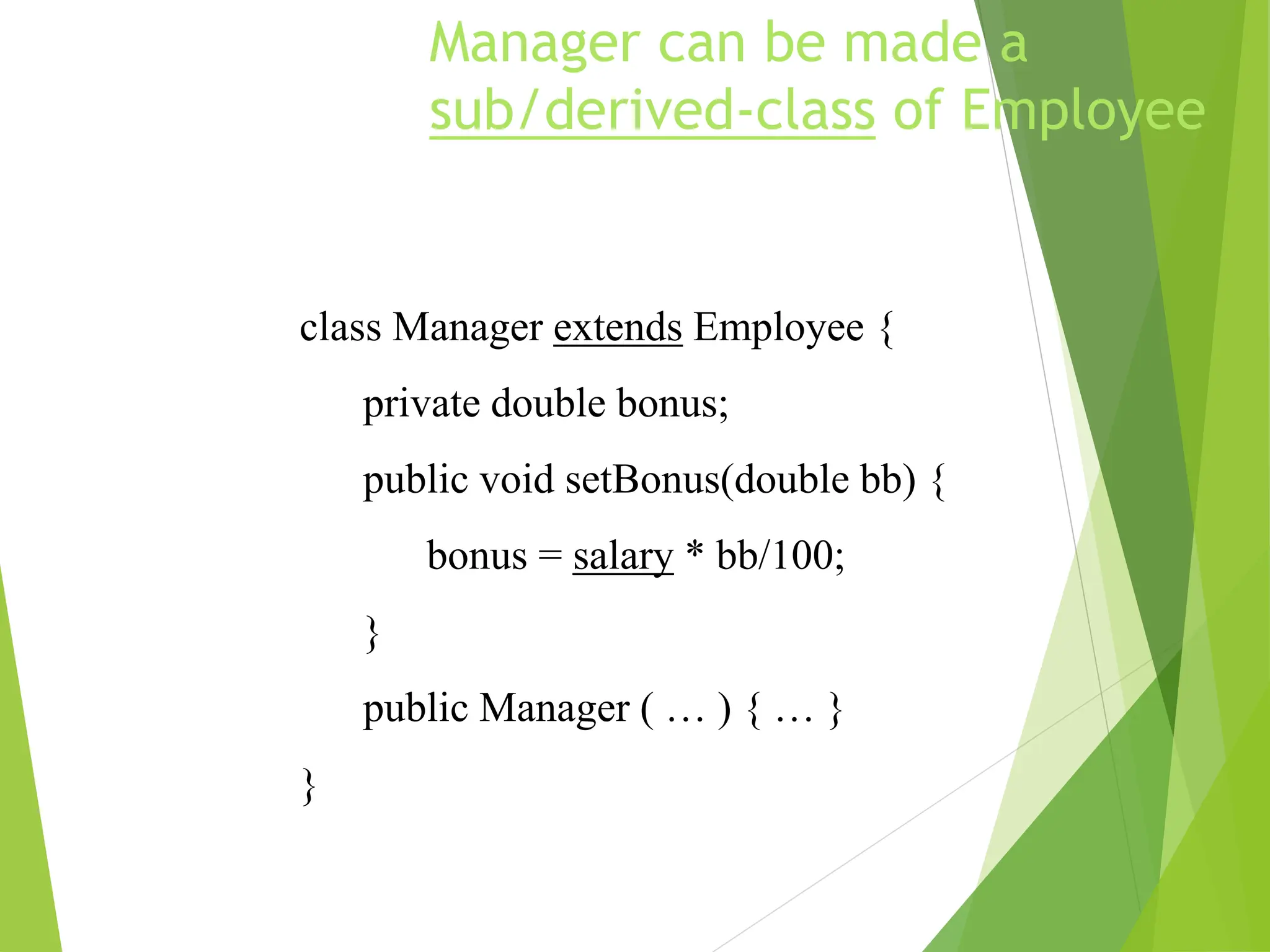 Manager can be made a
sub/derived-class of Employee
class Manager extends Employee {
private double bonus;
public void setBonus(double bb) {
bonus = salary * bb/100;
}
public Manager ( … ) { … }
}
 