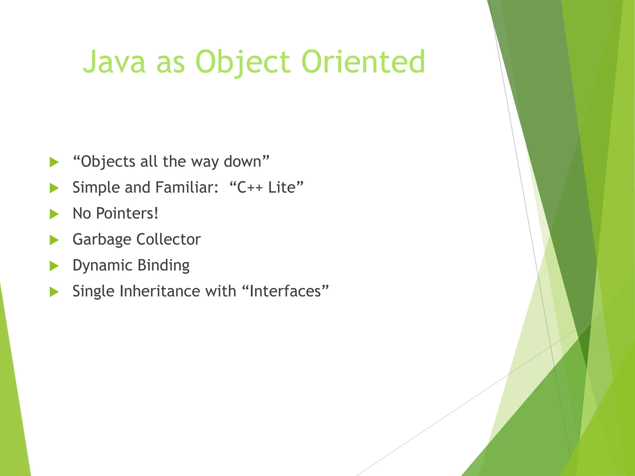 Java as Object Oriented
 “Objects all the way down”
 Simple and Familiar: “C++ Lite”
 No Pointers!
 Garbage Collector
 Dynamic Binding
 Single Inheritance with “Interfaces”
 