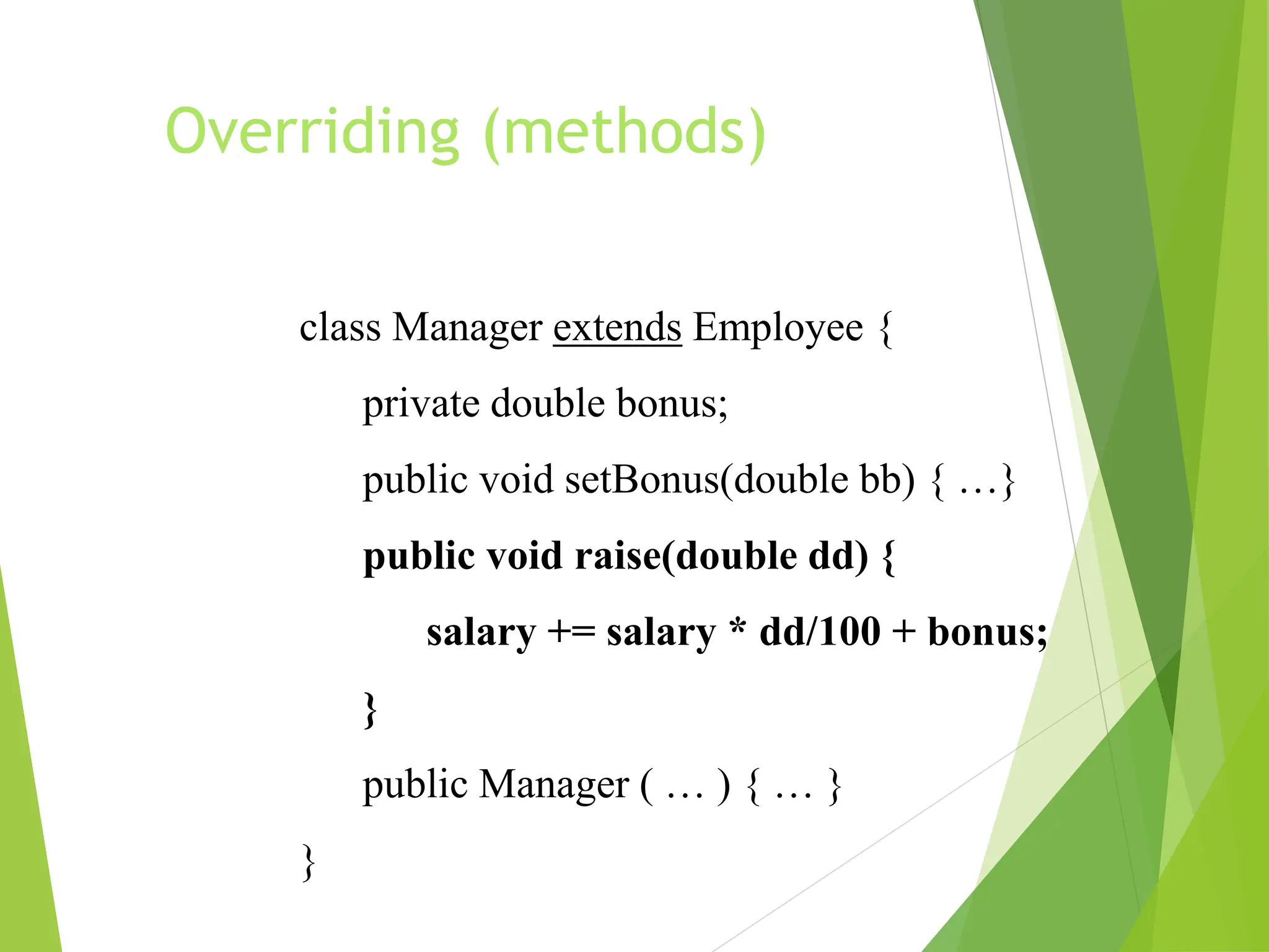 Overriding (methods)
class Manager extends Employee {
private double bonus;
public void setBonus(double bb) { …}
public void raise(double dd) {
salary += salary * dd/100 + bonus;
}
public Manager ( … ) { … }
}
 