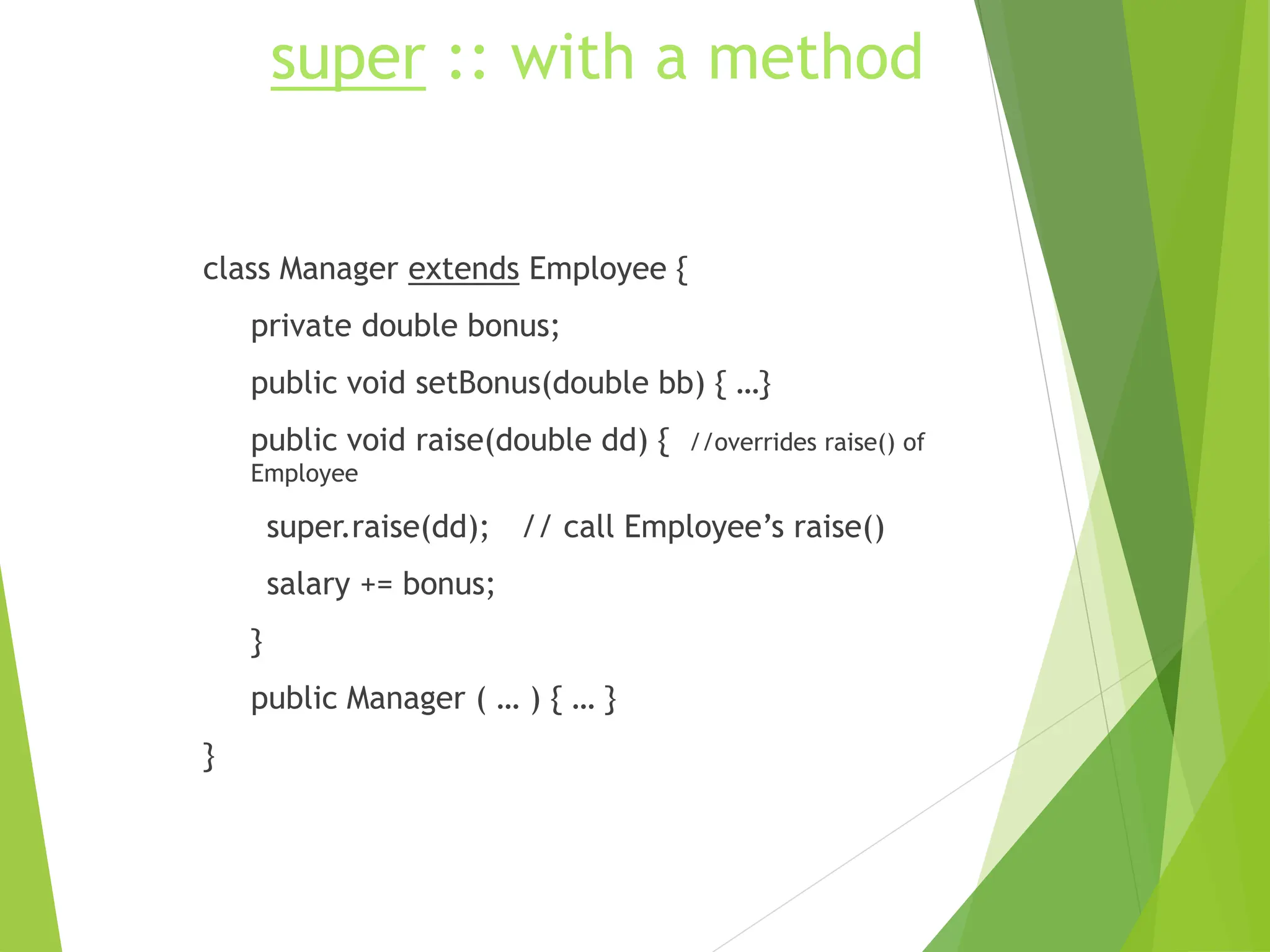 super :: with a method
class Manager extends Employee {
private double bonus;
public void setBonus(double bb) { …}
public void raise(double dd) { //overrides raise() of
Employee
super.raise(dd); // call Employee’s raise()
salary += bonus;
}
public Manager ( … ) { … }
}
 