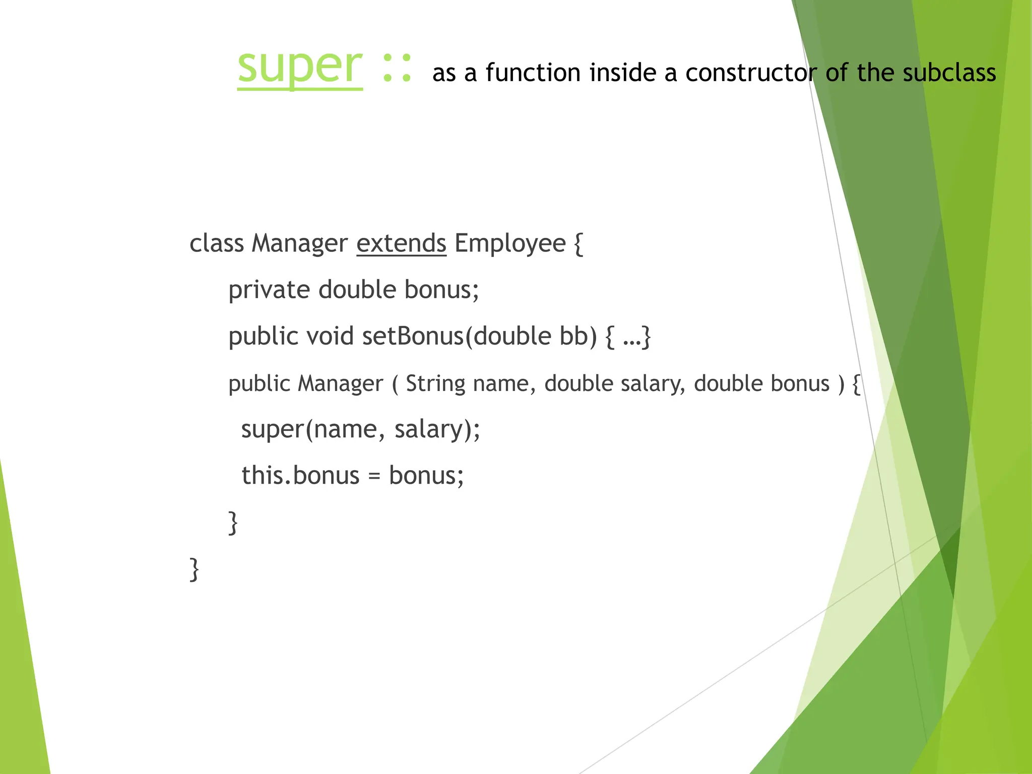 super :: as a function inside a constructor of the subclass
class Manager extends Employee {
private double bonus;
public void setBonus(double bb) { …}
public Manager ( String name, double salary, double bonus ) {
super(name, salary);
this.bonus = bonus;
}
}
 