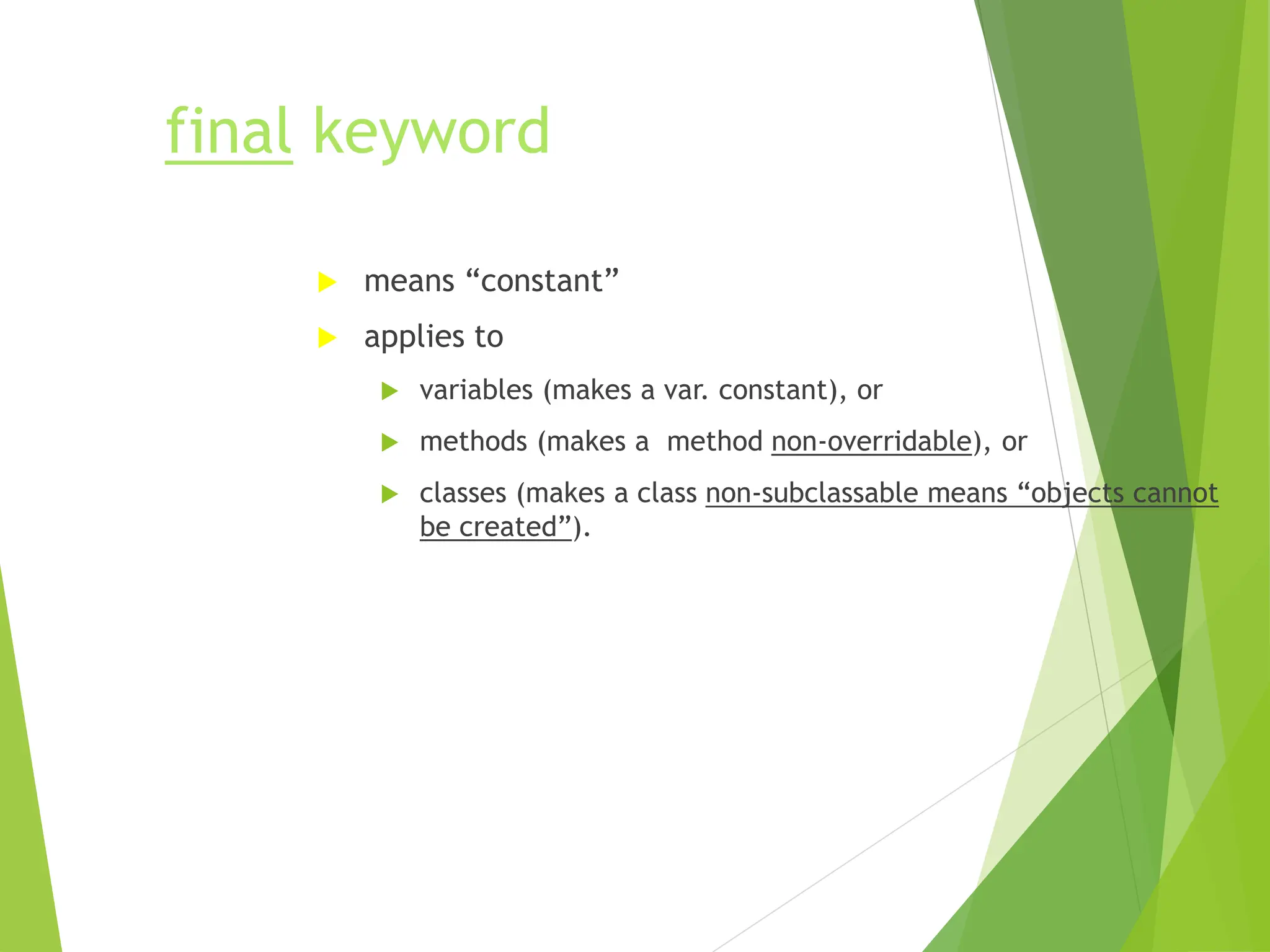 final keyword
 means “constant”
 applies to
 variables (makes a var. constant), or
 methods (makes a method non-overridable), or
 classes (makes a class non-subclassable means “objects cannot
be created”).
 