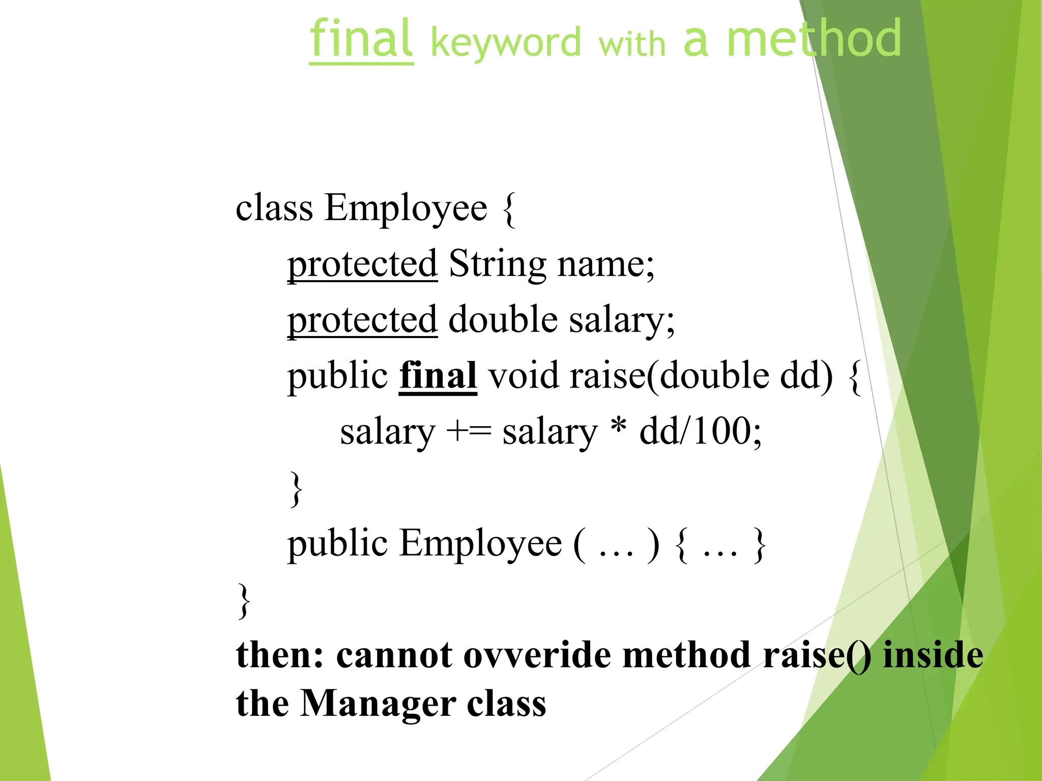 final keyword with a method
class Employee {
protected String name;
protected double salary;
public final void raise(double dd) {
salary += salary * dd/100;
}
public Employee ( … ) { … }
}
then: cannot ovveride method raise() inside
the Manager class
 