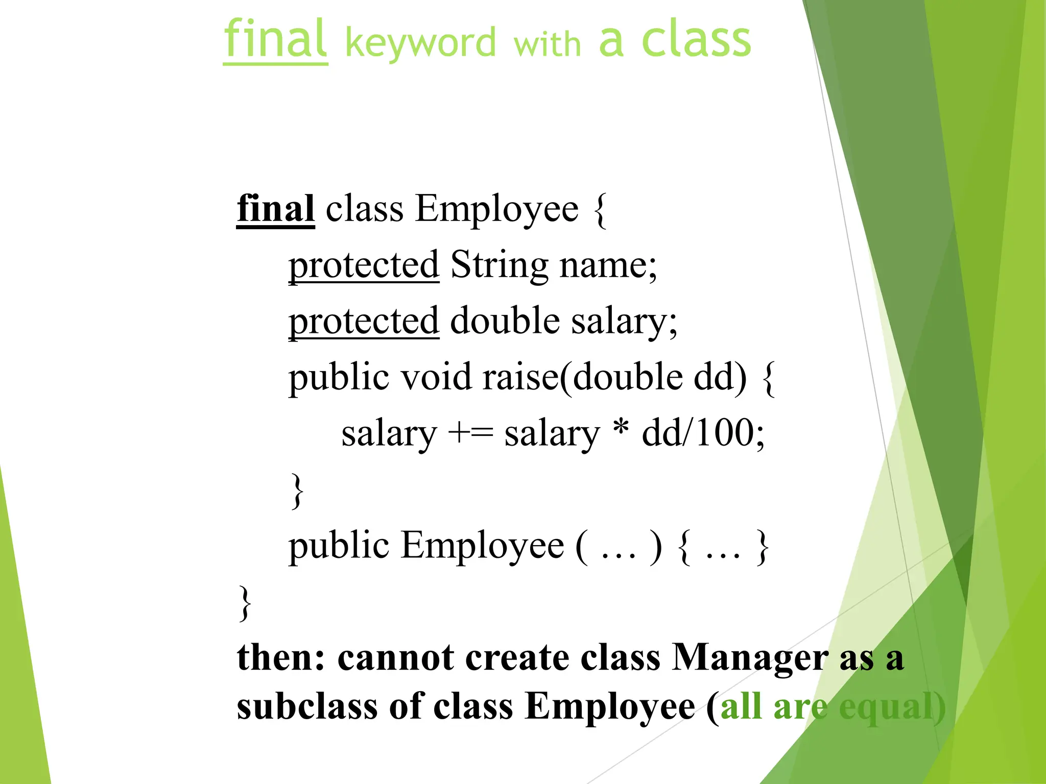 final keyword with a class
final class Employee {
protected String name;
protected double salary;
public void raise(double dd) {
salary += salary * dd/100;
}
public Employee ( … ) { … }
}
then: cannot create class Manager as a
subclass of class Employee (all are equal)
 