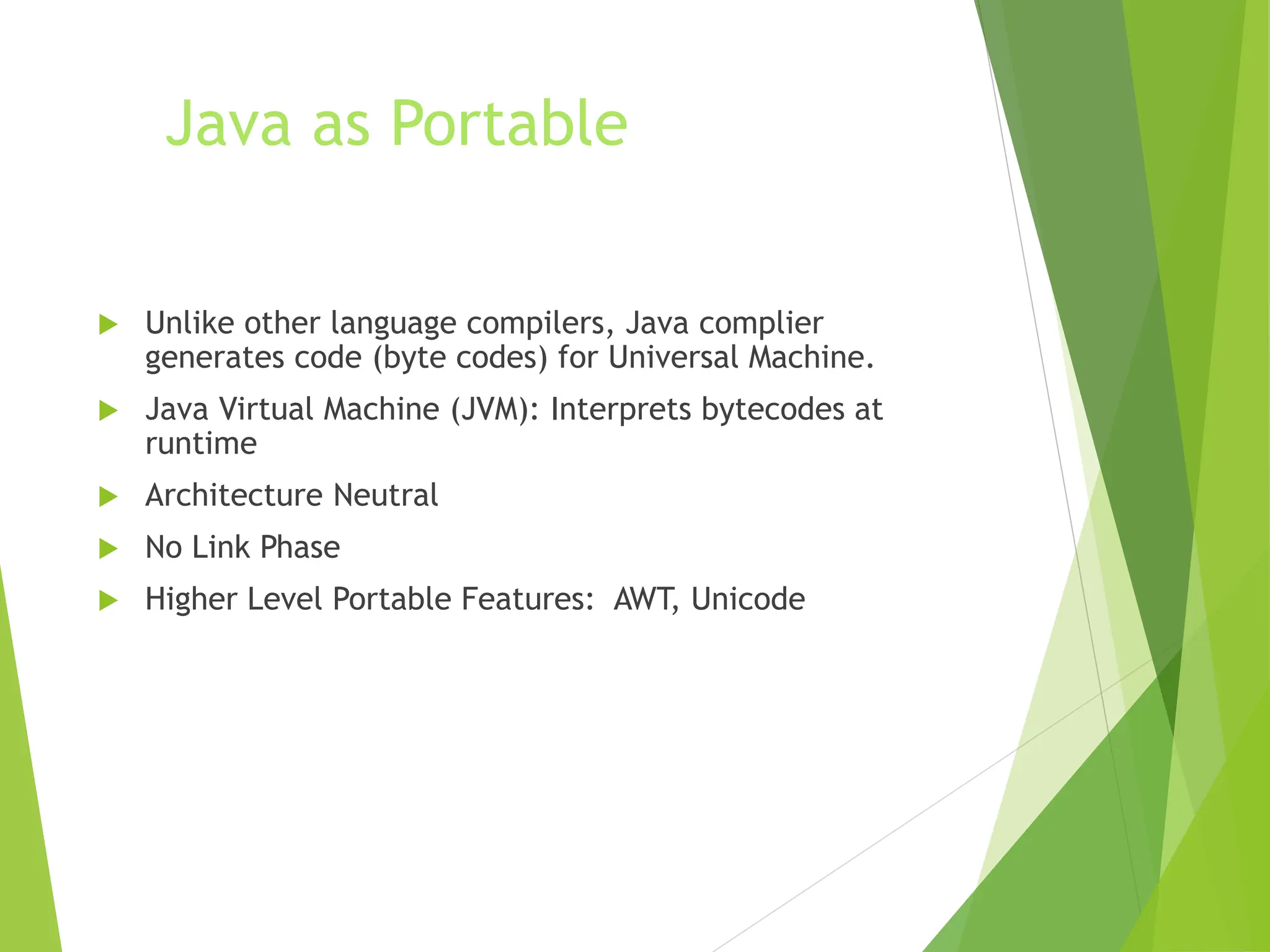 Java as Portable
 Unlike other language compilers, Java complier
generates code (byte codes) for Universal Machine.
 Java Virtual Machine (JVM): Interprets bytecodes at
runtime
 Architecture Neutral
 No Link Phase
 Higher Level Portable Features: AWT, Unicode
 