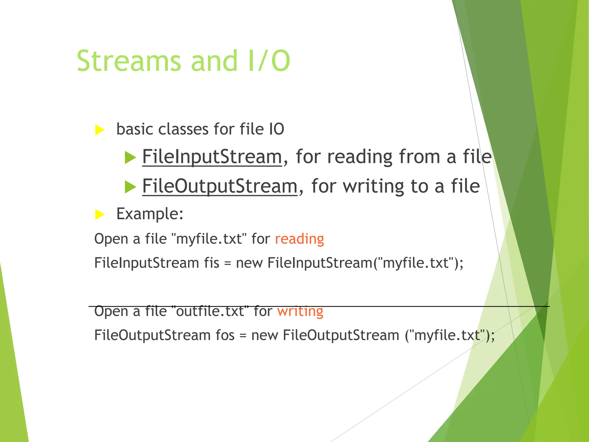 Streams and I/O
 basic classes for file IO
 FileInputStream, for reading from a file
 FileOutputStream, for writing to a file
 Example:
Open a file "myfile.txt" for reading
FileInputStream fis = new FileInputStream("myfile.txt");
Open a file "outfile.txt" for writing
FileOutputStream fos = new FileOutputStream ("myfile.txt");
 