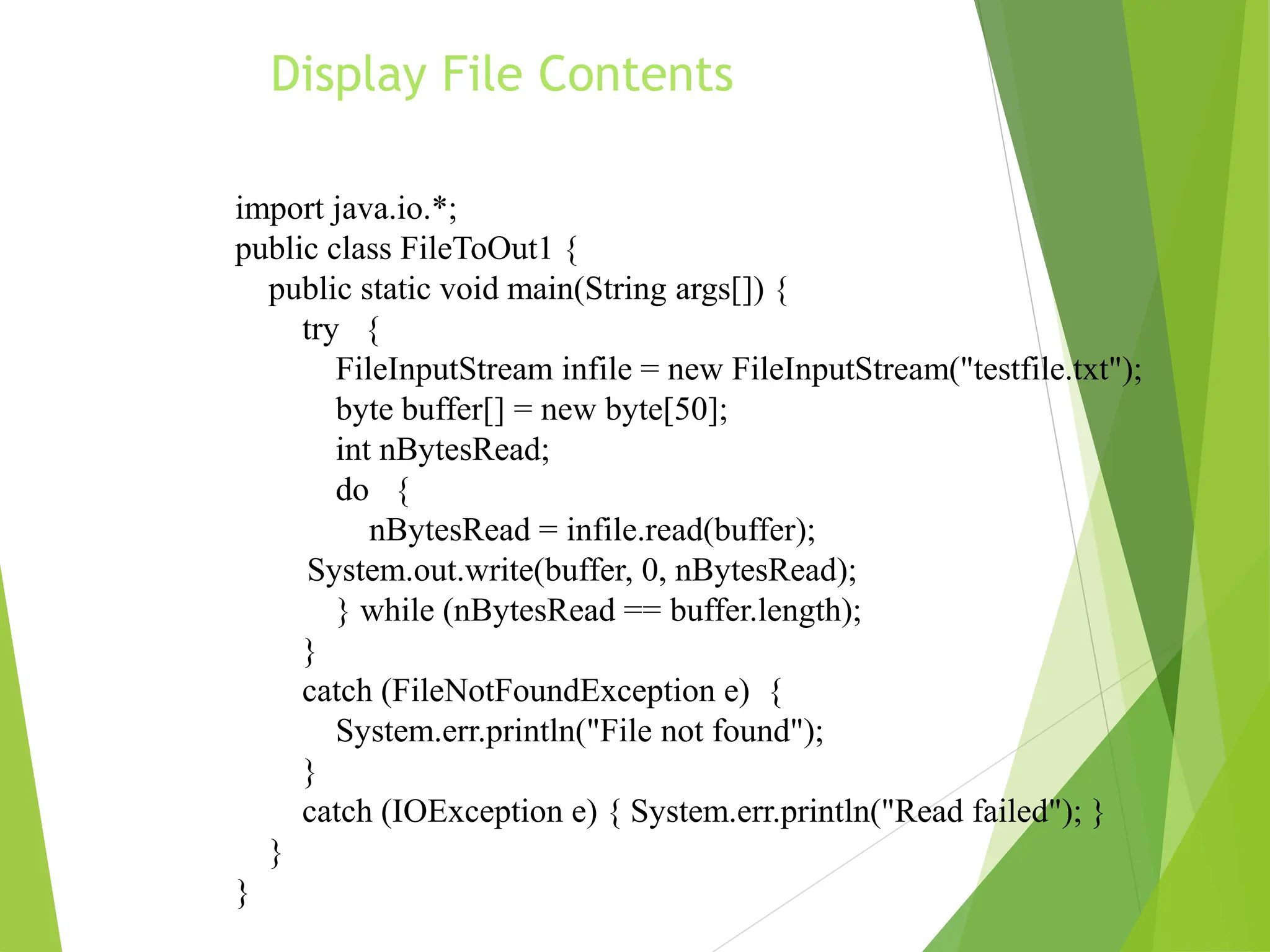 Display File Contents
import java.io.*;
public class FileToOut1 {
public static void main(String args[]) {
try {
FileInputStream infile = new FileInputStream("testfile.txt");
byte buffer[] = new byte[50];
int nBytesRead;
do {
nBytesRead = infile.read(buffer);
System.out.write(buffer, 0, nBytesRead);
} while (nBytesRead == buffer.length);
}
catch (FileNotFoundException e) {
System.err.println("File not found");
}
catch (IOException e) { System.err.println("Read failed"); }
}
}
 