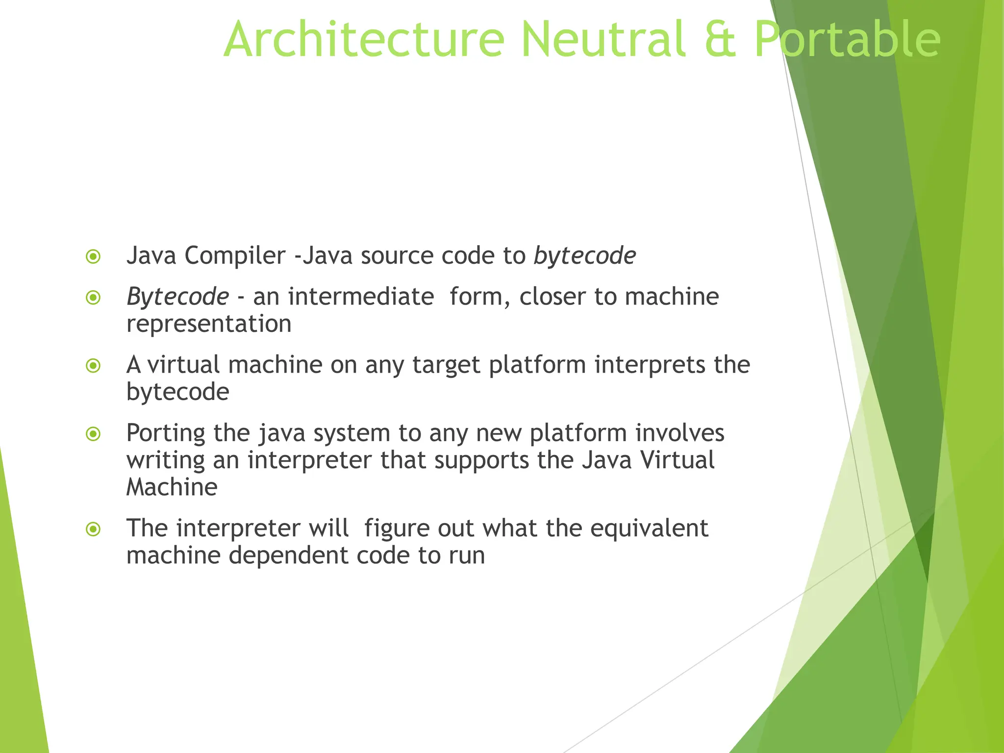 Architecture Neutral & Portable
 Java Compiler -Java source code to bytecode
 Bytecode - an intermediate form, closer to machine
representation
 A virtual machine on any target platform interprets the
bytecode
 Porting the java system to any new platform involves
writing an interpreter that supports the Java Virtual
Machine
 The interpreter will figure out what the equivalent
machine dependent code to run
 