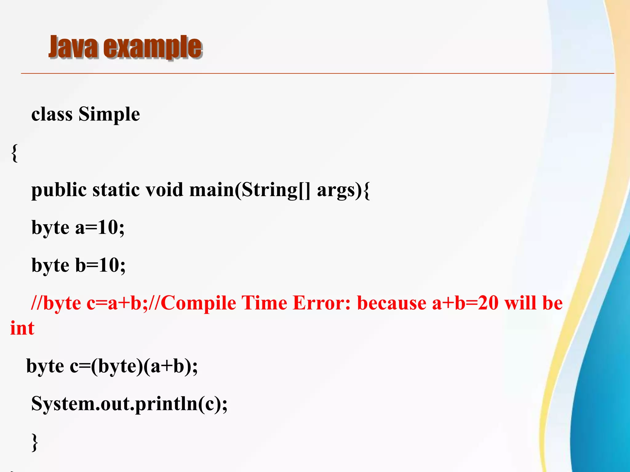 class Simple
{
public static void main(String[] args){
byte a=10;
byte b=10;
//byte c=a+b;//Compile Time Error: because a+b=20 will be
int
byte c=(byte)(a+b);
System.out.println(c);
}
Java example
 