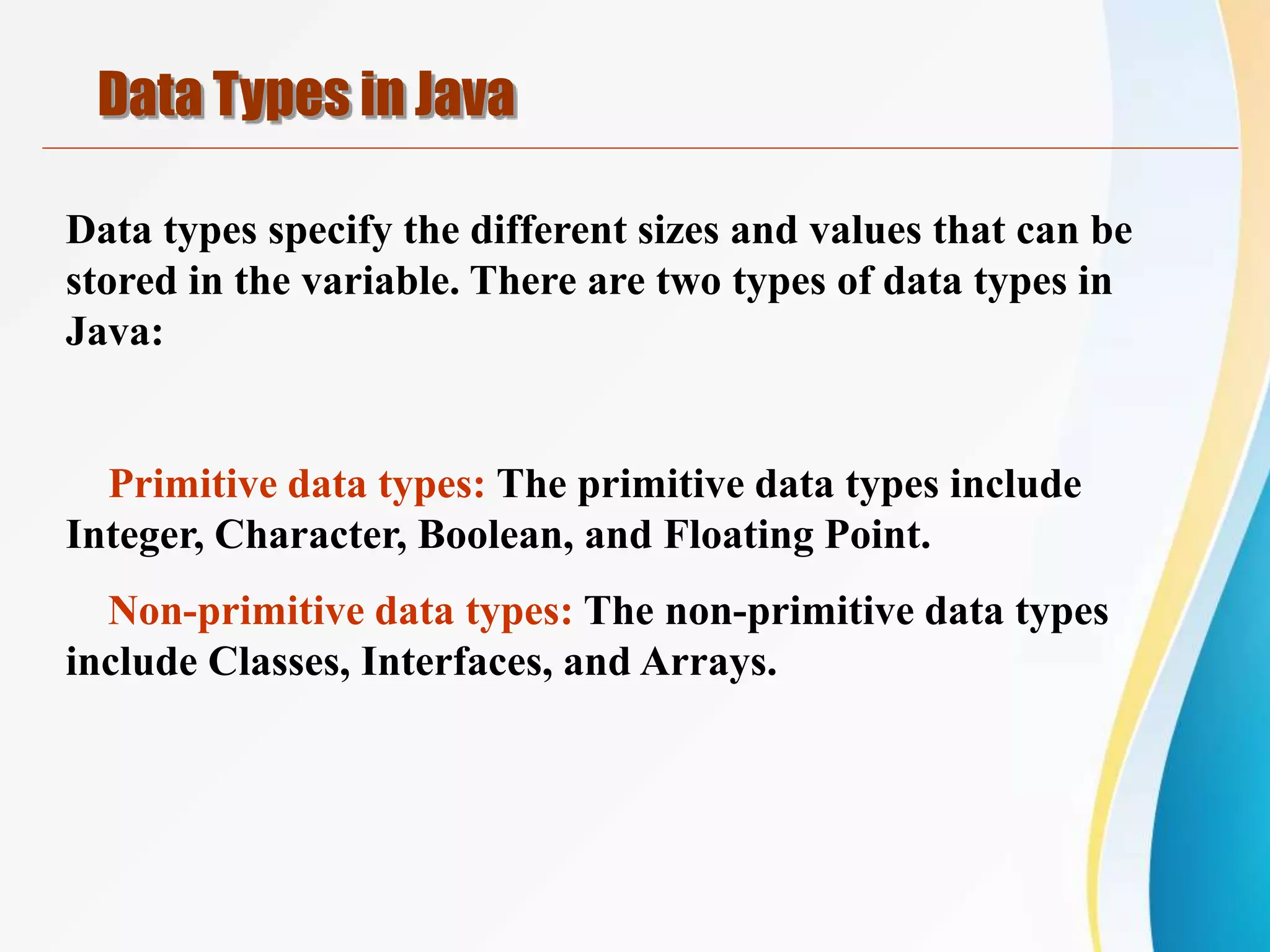 Data types specify the different sizes and values that can be
stored in the variable. There are two types of data types in
Java:
Primitive data types: The primitive data types include
Integer, Character, Boolean, and Floating Point.
Non-primitive data types: The non-primitive data types
include Classes, Interfaces, and Arrays.
Data Types in Java
 