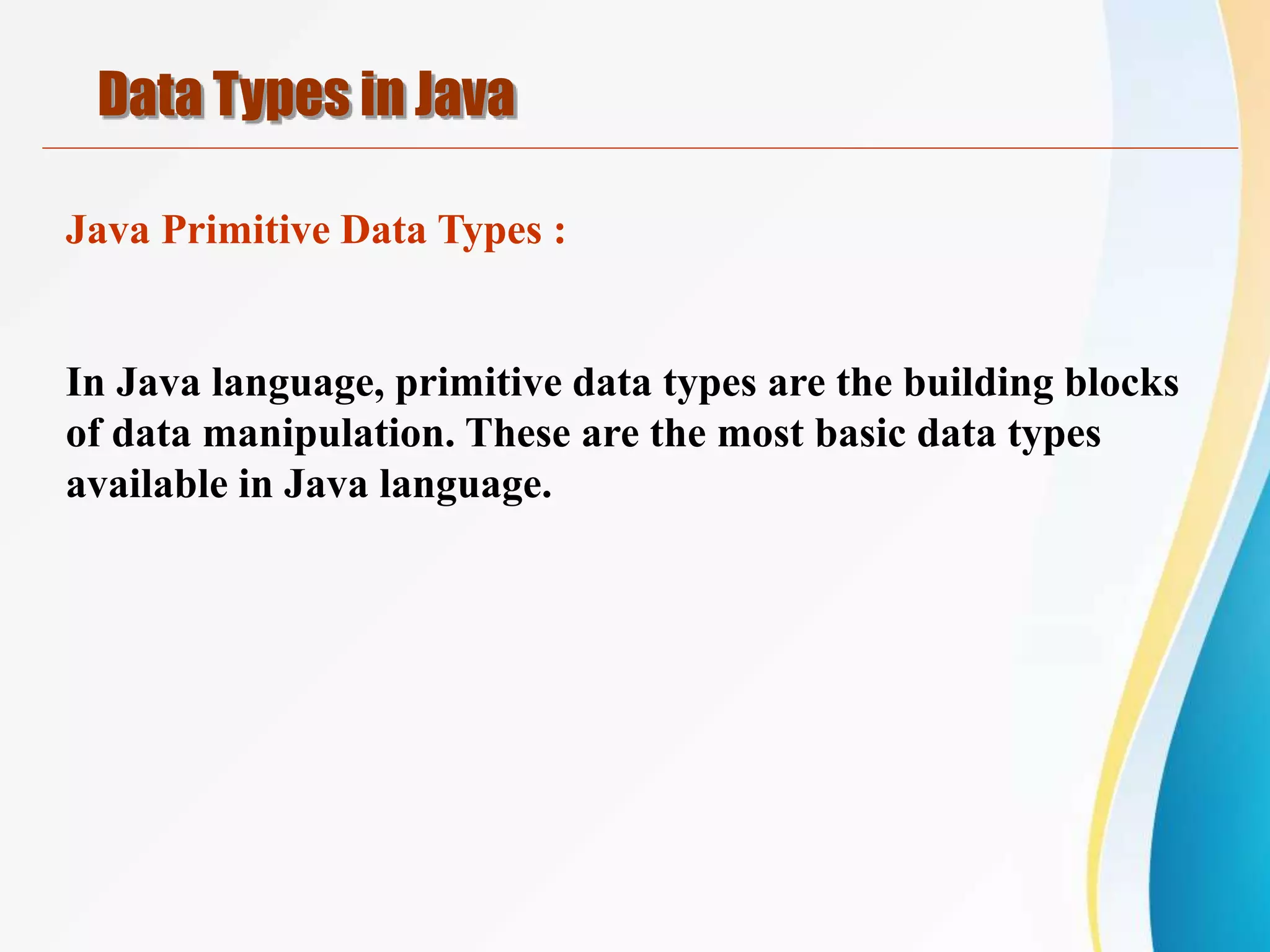 Java Primitive Data Types :
In Java language, primitive data types are the building blocks
of data manipulation. These are the most basic data types
available in Java language.
Data Types in Java
 