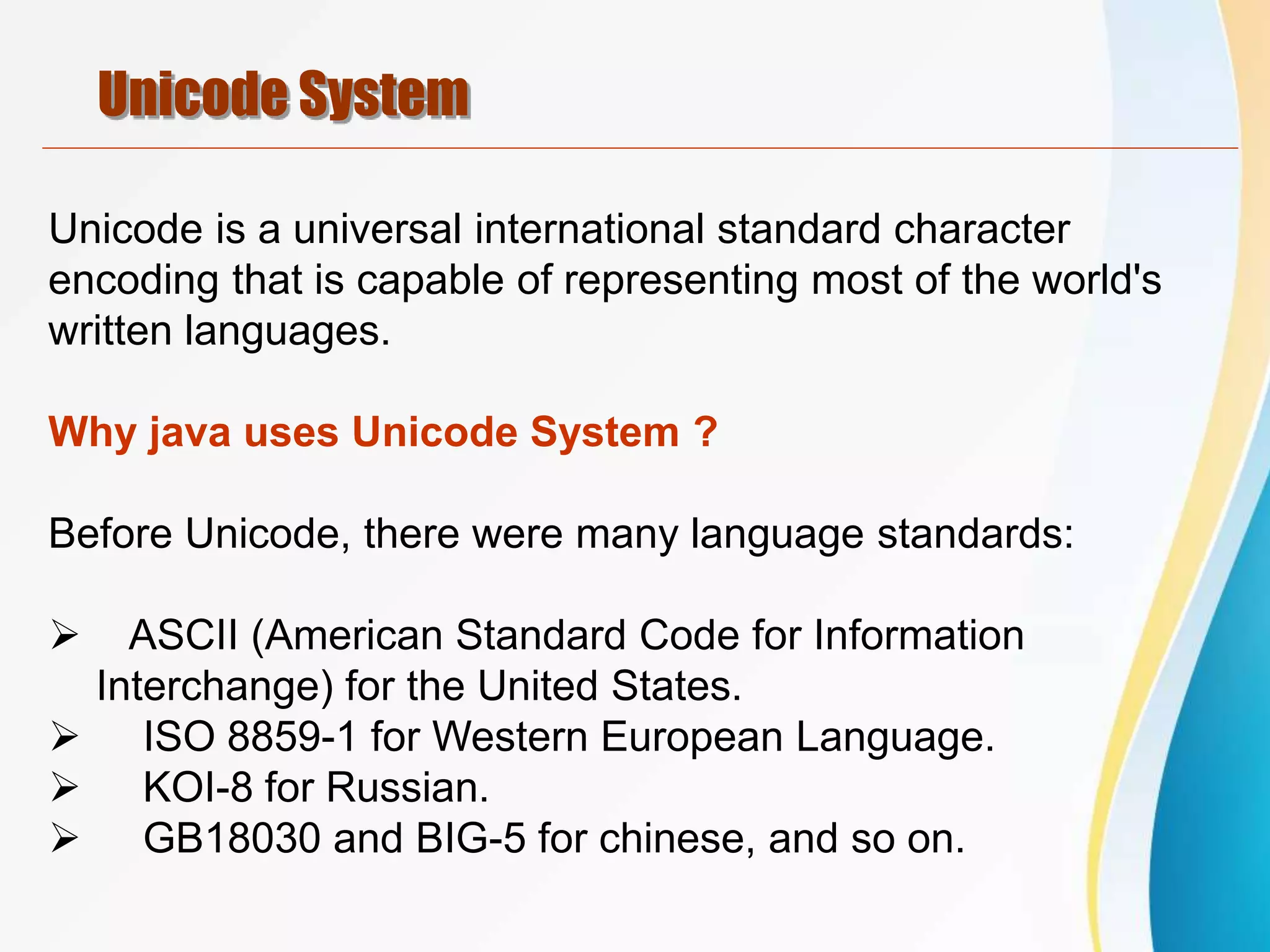 Unicode System
Unicode is a universal international standard character
encoding that is capable of representing most of the world's
written languages.
Why java uses Unicode System ?
Before Unicode, there were many language standards:
 ASCII (American Standard Code for Information
Interchange) for the United States.
 ISO 8859-1 for Western European Language.
 KOI-8 for Russian.
 GB18030 and BIG-5 for chinese, and so on.
 