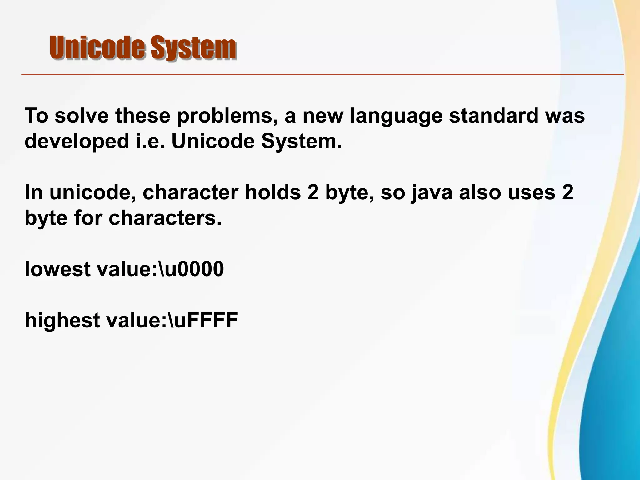 Unicode System
To solve these problems, a new language standard was
developed i.e. Unicode System.
In unicode, character holds 2 byte, so java also uses 2
byte for characters.
lowest value:u0000
highest value:uFFFF
 