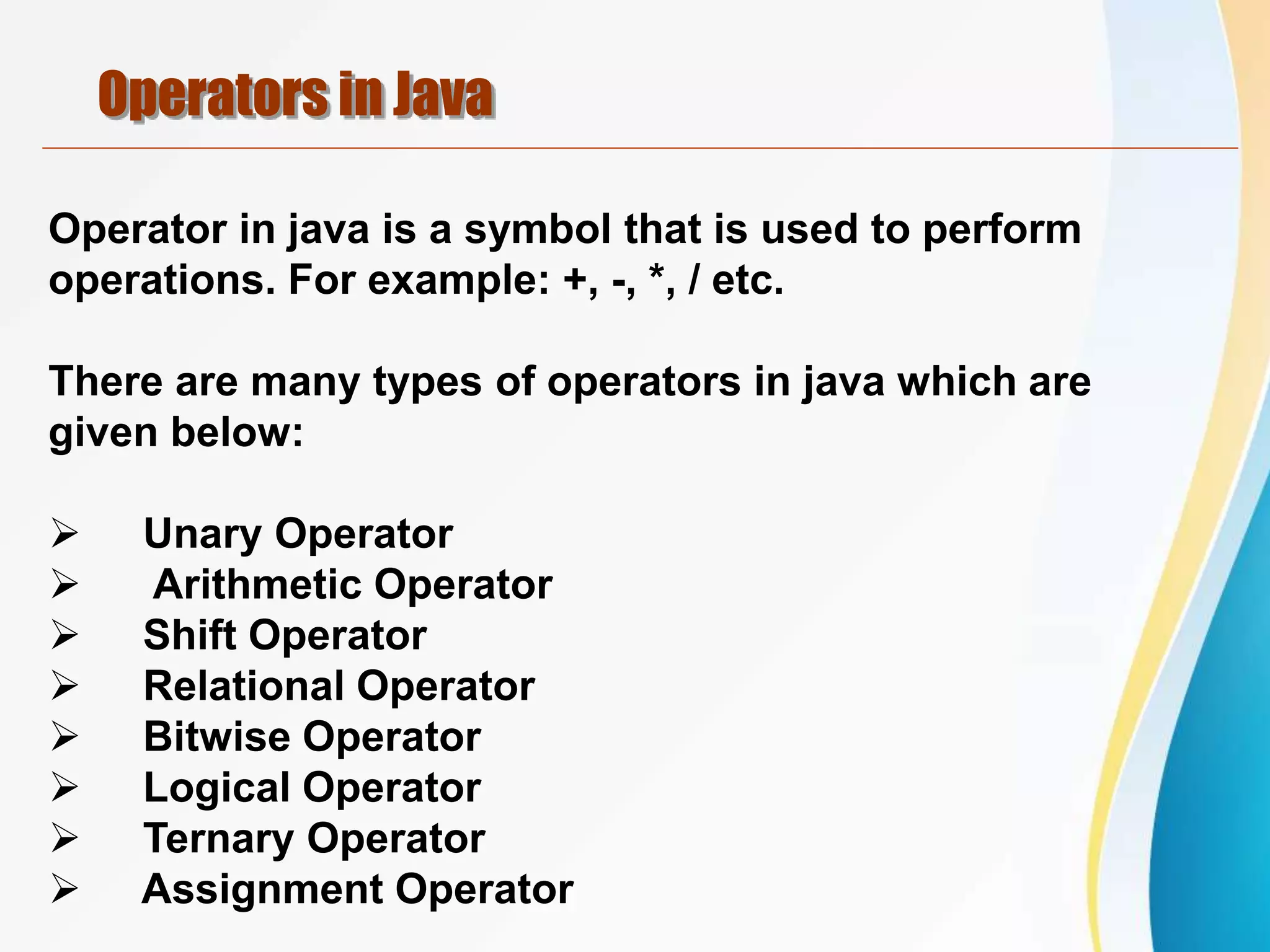 Operators in Java
Operator in java is a symbol that is used to perform
operations. For example: +, -, *, / etc.
There are many types of operators in java which are
given below:
 Unary Operator
 Arithmetic Operator
 Shift Operator
 Relational Operator
 Bitwise Operator
 Logical Operator
 Ternary Operator
 Assignment Operator
 